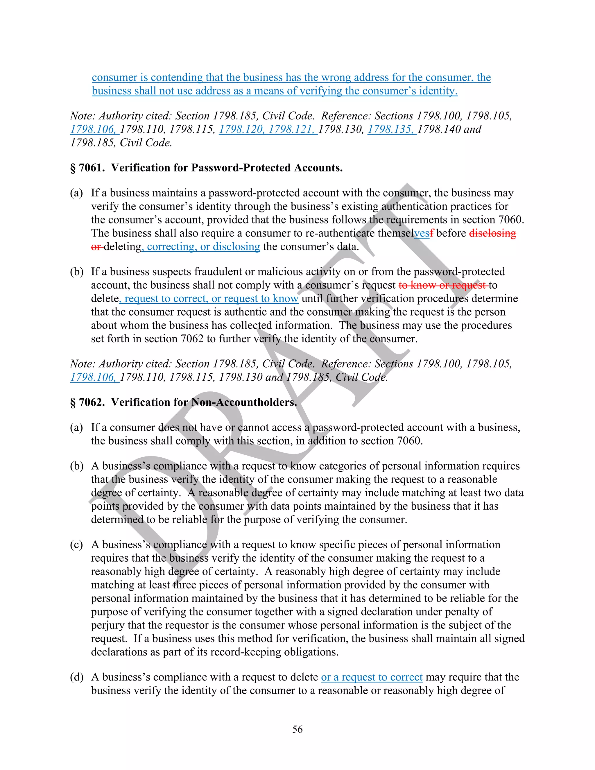 56
consumer is contending that the business has the wrong address for the consumer, the
business shall not use address as a means of verifying the consumer’s identity.
Note: Authority cited: Section 1798.185, Civil Code. Reference: Sections 1798.100, 1798.105,
1798.106, 1798.110, 1798.115, 1798.120, 1798.121, 1798.130, 1798.135, 1798.140 and
1798.185, Civil Code.
§ 7061. Verification for Password-Protected Accounts.
(a) If a business maintains a password-protected account with the consumer, the business may
verify the consumer’s identity through the business’s existing authentication practices for
the consumer’s account, provided that the business follows the requirements in section 7060.
The business shall also require a consumer to re-authenticate themselvesf before disclosing
or deleting, correcting, or disclosing the consumer’s data.
(b) If a business suspects fraudulent or malicious activity on or from the password-protected
account, the business shall not comply with a consumer’s request to know or request to
delete, request to correct, or request to know until further verification procedures determine
that the consumer request is authentic and the consumer making the request is the person
about whom the business has collected information. The business may use the procedures
set forth in section 7062 to further verify the identity of the consumer.
Note: Authority cited: Section 1798.185, Civil Code. Reference: Sections 1798.100, 1798.105,
1798.106, 1798.110, 1798.115, 1798.130 and 1798.185, Civil Code.
§ 7062. Verification for Non-Accountholders.
(a) If a consumer does not have or cannot access a password-protected account with a business,
the business shall comply with this section, in addition to section 7060.
(b) A business’s compliance with a request to know categories of personal information requires
that the business verify the identity of the consumer making the request to a reasonable
degree of certainty. A reasonable degree of certainty may include matching at least two data
points provided by the consumer with data points maintained by the business that it has
determined to be reliable for the purpose of verifying the consumer.
(c) A business’s compliance with a request to know specific pieces of personal information
requires that the business verify the identity of the consumer making the request to a
reasonably high degree of certainty. A reasonably high degree of certainty may include
matching at least three pieces of personal information provided by the consumer with
personal information maintained by the business that it has determined to be reliable for the
purpose of verifying the consumer together with a signed declaration under penalty of
perjury that the requestor is the consumer whose personal information is the subject of the
request. If a business uses this method for verification, the business shall maintain all signed
declarations as part of its record-keeping obligations.
(d) A business’s compliance with a request to delete or a request to correct may require that the
business verify the identity of the consumer to a reasonable or reasonably high degree of
 