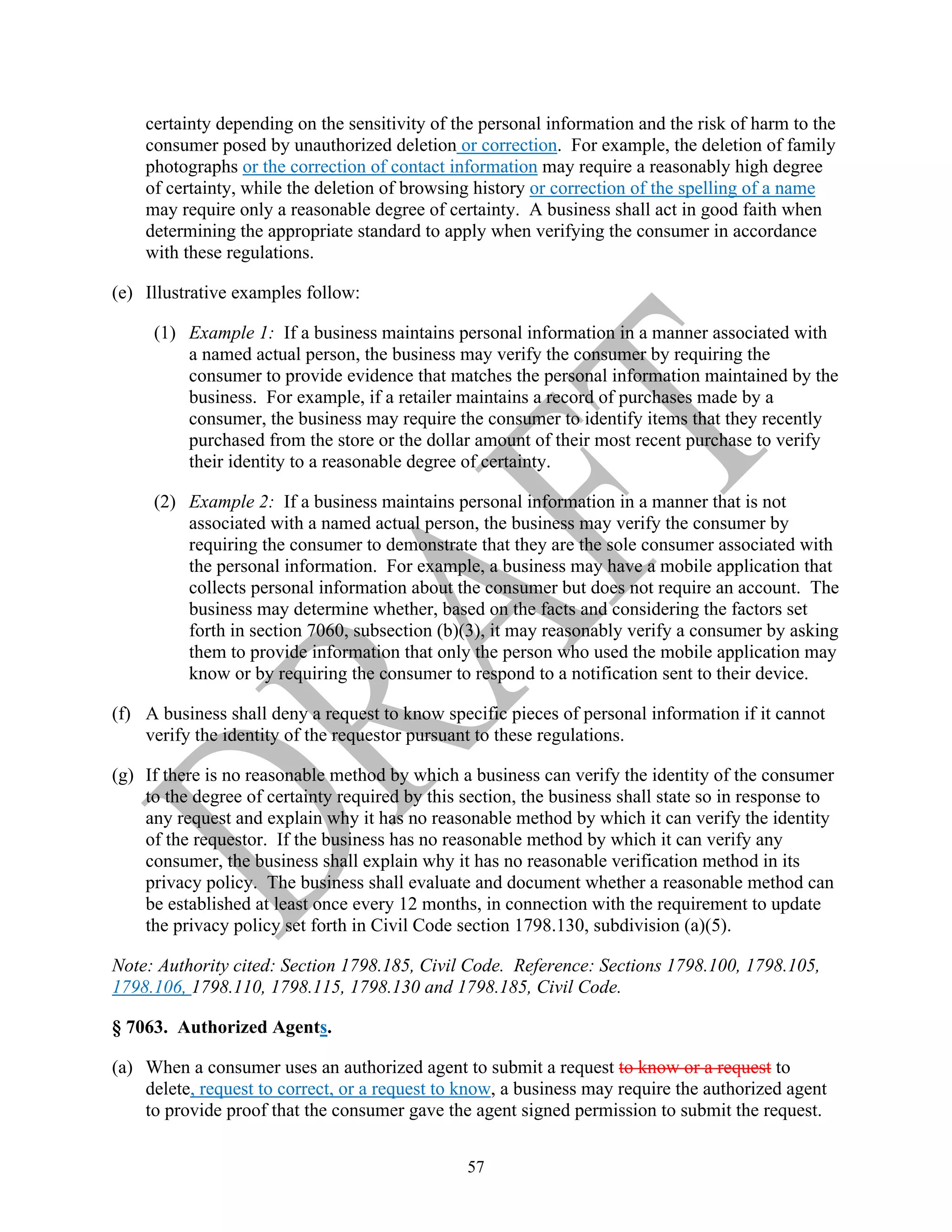 57
certainty depending on the sensitivity of the personal information and the risk of harm to the
consumer posed by unauthorized deletion or correction. For example, the deletion of family
photographs or the correction of contact information may require a reasonably high degree
of certainty, while the deletion of browsing history or correction of the spelling of a name
may require only a reasonable degree of certainty. A business shall act in good faith when
determining the appropriate standard to apply when verifying the consumer in accordance
with these regulations.
(e) Illustrative examples follow:
(1) Example 1: If a business maintains personal information in a manner associated with
a named actual person, the business may verify the consumer by requiring the
consumer to provide evidence that matches the personal information maintained by the
business. For example, if a retailer maintains a record of purchases made by a
consumer, the business may require the consumer to identify items that they recently
purchased from the store or the dollar amount of their most recent purchase to verify
their identity to a reasonable degree of certainty.
(2) Example 2: If a business maintains personal information in a manner that is not
associated with a named actual person, the business may verify the consumer by
requiring the consumer to demonstrate that they are the sole consumer associated with
the personal information. For example, a business may have a mobile application that
collects personal information about the consumer but does not require an account. The
business may determine whether, based on the facts and considering the factors set
forth in section 7060, subsection (b)(3), it may reasonably verify a consumer by asking
them to provide information that only the person who used the mobile application may
know or by requiring the consumer to respond to a notification sent to their device.
(f) A business shall deny a request to know specific pieces of personal information if it cannot
verify the identity of the requestor pursuant to these regulations.
(g) If there is no reasonable method by which a business can verify the identity of the consumer
to the degree of certainty required by this section, the business shall state so in response to
any request and explain why it has no reasonable method by which it can verify the identity
of the requestor. If the business has no reasonable method by which it can verify any
consumer, the business shall explain why it has no reasonable verification method in its
privacy policy. The business shall evaluate and document whether a reasonable method can
be established at least once every 12 months, in connection with the requirement to update
the privacy policy set forth in Civil Code section 1798.130, subdivision (a)(5).
Note: Authority cited: Section 1798.185, Civil Code. Reference: Sections 1798.100, 1798.105,
1798.106, 1798.110, 1798.115, 1798.130 and 1798.185, Civil Code.
§ 7063. Authorized Agents.
(a) When a consumer uses an authorized agent to submit a request to know or a request to
delete, request to correct, or a request to know, a business may require the authorized agent
to provide proof that the consumer gave the agent signed permission to submit the request.
 