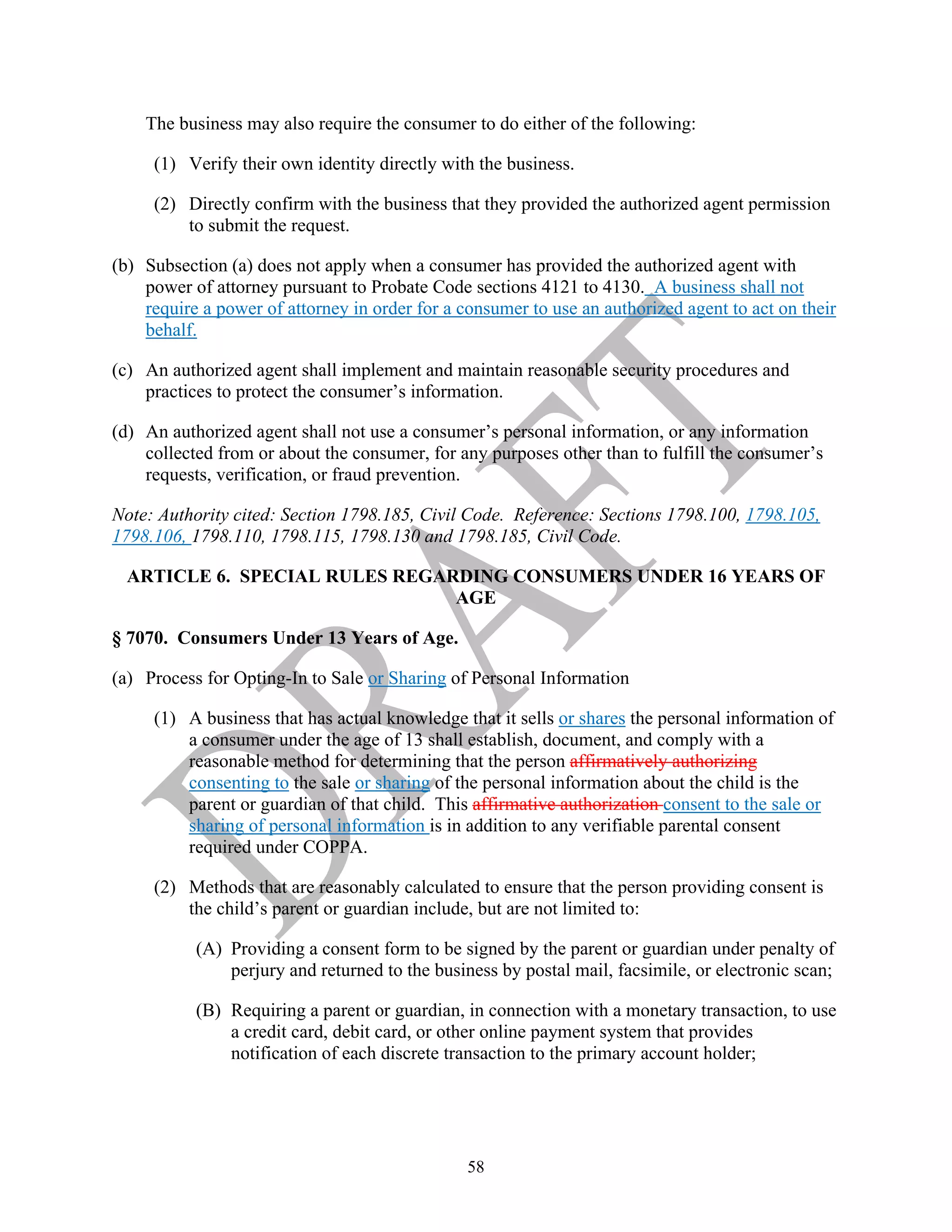 58
The business may also require the consumer to do either of the following:
(1) Verify their own identity directly with the business.
(2) Directly confirm with the business that they provided the authorized agent permission
to submit the request.
(b) Subsection (a) does not apply when a consumer has provided the authorized agent with
power of attorney pursuant to Probate Code sections 4121 to 4130. A business shall not
require a power of attorney in order for a consumer to use an authorized agent to act on their
behalf.
(c) An authorized agent shall implement and maintain reasonable security procedures and
practices to protect the consumer’s information.
(d) An authorized agent shall not use a consumer’s personal information, or any information
collected from or about the consumer, for any purposes other than to fulfill the consumer’s
requests, verification, or fraud prevention.
Note: Authority cited: Section 1798.185, Civil Code. Reference: Sections 1798.100, 1798.105,
1798.106, 1798.110, 1798.115, 1798.130 and 1798.185, Civil Code.
ARTICLE 6. SPECIAL RULES REGARDING CONSUMERS UNDER 16 YEARS OF
AGE
§ 7070. Consumers Under 13 Years of Age.
(a) Process for Opting-In to Sale or Sharing of Personal Information
(1) A business that has actual knowledge that it sells or shares the personal information of
a consumer under the age of 13 shall establish, document, and comply with a
reasonable method for determining that the person affirmatively authorizing
consenting to the sale or sharing of the personal information about the child is the
parent or guardian of that child. This affirmative authorization consent to the sale or
sharing of personal information is in addition to any verifiable parental consent
required under COPPA.
(2) Methods that are reasonably calculated to ensure that the person providing consent is
the child’s parent or guardian include, but are not limited to:
(A) Providing a consent form to be signed by the parent or guardian under penalty of
perjury and returned to the business by postal mail, facsimile, or electronic scan;
(B) Requiring a parent or guardian, in connection with a monetary transaction, to use
a credit card, debit card, or other online payment system that provides
notification of each discrete transaction to the primary account holder;
 