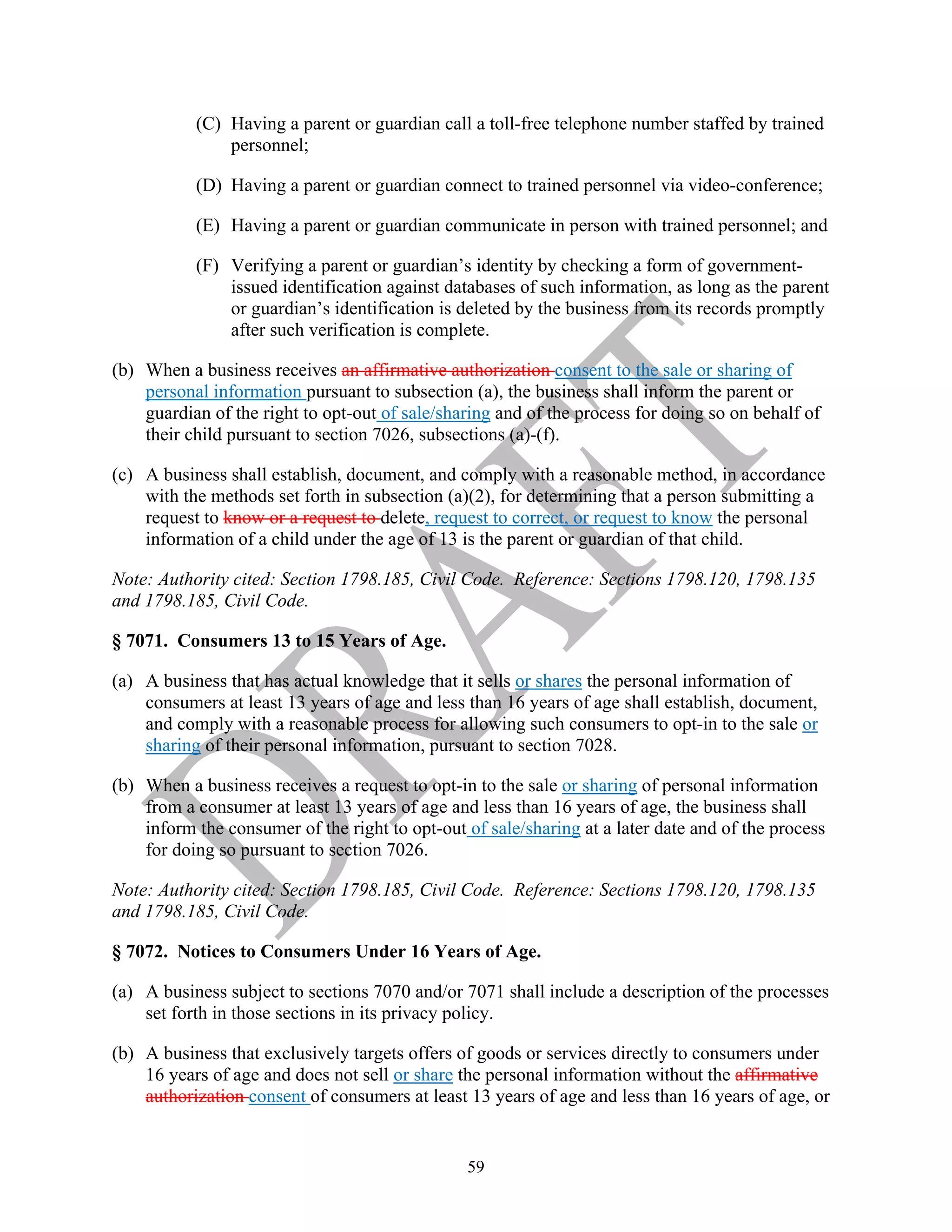 59
(C) Having a parent or guardian call a toll-free telephone number staffed by trained
personnel;
(D) Having a parent or guardian connect to trained personnel via video-conference;
(E) Having a parent or guardian communicate in person with trained personnel; and
(F) Verifying a parent or guardian’s identity by checking a form of government-
issued identification against databases of such information, as long as the parent
or guardian’s identification is deleted by the business from its records promptly
after such verification is complete.
(b) When a business receives an affirmative authorization consent to the sale or sharing of
personal information pursuant to subsection (a), the business shall inform the parent or
guardian of the right to opt-out of sale/sharing and of the process for doing so on behalf of
their child pursuant to section 7026, subsections (a)-(f).
(c) A business shall establish, document, and comply with a reasonable method, in accordance
with the methods set forth in subsection (a)(2), for determining that a person submitting a
request to know or a request to delete, request to correct, or request to know the personal
information of a child under the age of 13 is the parent or guardian of that child.
Note: Authority cited: Section 1798.185, Civil Code. Reference: Sections 1798.120, 1798.135
and 1798.185, Civil Code.
§ 7071. Consumers 13 to 15 Years of Age.
(a) A business that has actual knowledge that it sells or shares the personal information of
consumers at least 13 years of age and less than 16 years of age shall establish, document,
and comply with a reasonable process for allowing such consumers to opt-in to the sale or
sharing of their personal information, pursuant to section 7028.
(b) When a business receives a request to opt-in to the sale or sharing of personal information
from a consumer at least 13 years of age and less than 16 years of age, the business shall
inform the consumer of the right to opt-out of sale/sharing at a later date and of the process
for doing so pursuant to section 7026.
Note: Authority cited: Section 1798.185, Civil Code. Reference: Sections 1798.120, 1798.135
and 1798.185, Civil Code.
§ 7072. Notices to Consumers Under 16 Years of Age.
(a) A business subject to sections 7070 and/or 7071 shall include a description of the processes
set forth in those sections in its privacy policy.
(b) A business that exclusively targets offers of goods or services directly to consumers under
16 years of age and does not sell or share the personal information without the affirmative
authorization consent of consumers at least 13 years of age and less than 16 years of age, or
 
