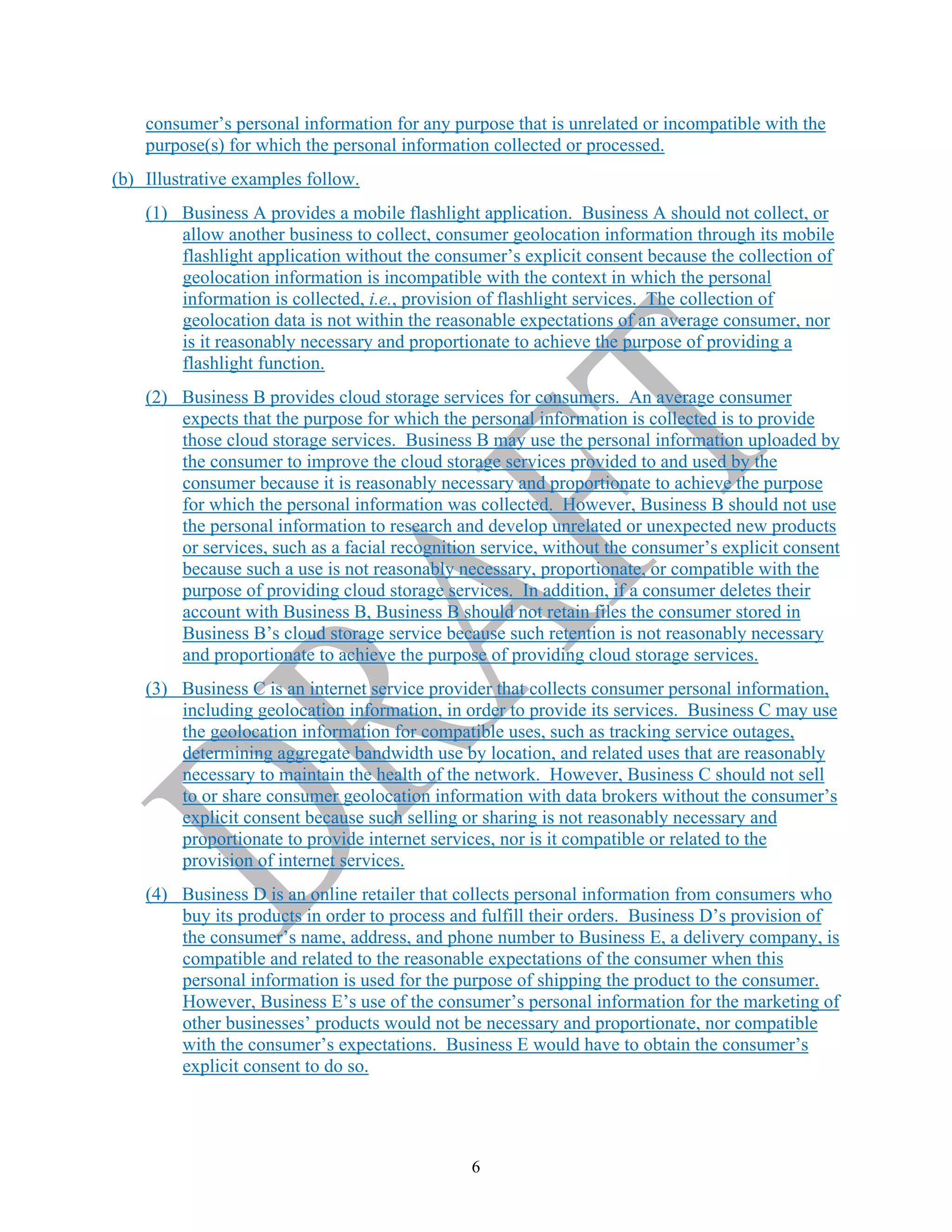 6
consumer’s personal information for any purpose that is unrelated or incompatible with the
purpose(s) for which the personal information collected or processed.
(b) Illustrative examples follow.
(1) Business A provides a mobile flashlight application. Business A should not collect, or
allow another business to collect, consumer geolocation information through its mobile
flashlight application without the consumer’s explicit consent because the collection of
geolocation information is incompatible with the context in which the personal
information is collected, i.e., provision of flashlight services. The collection of
geolocation data is not within the reasonable expectations of an average consumer, nor
is it reasonably necessary and proportionate to achieve the purpose of providing a
flashlight function.
(2) Business B provides cloud storage services for consumers. An average consumer
expects that the purpose for which the personal information is collected is to provide
those cloud storage services. Business B may use the personal information uploaded by
the consumer to improve the cloud storage services provided to and used by the
consumer because it is reasonably necessary and proportionate to achieve the purpose
for which the personal information was collected. However, Business B should not use
the personal information to research and develop unrelated or unexpected new products
or services, such as a facial recognition service, without the consumer’s explicit consent
because such a use is not reasonably necessary, proportionate, or compatible with the
purpose of providing cloud storage services. In addition, if a consumer deletes their
account with Business B, Business B should not retain files the consumer stored in
Business B’s cloud storage service because such retention is not reasonably necessary
and proportionate to achieve the purpose of providing cloud storage services.
(3) Business C is an internet service provider that collects consumer personal information,
including geolocation information, in order to provide its services. Business C may use
the geolocation information for compatible uses, such as tracking service outages,
determining aggregate bandwidth use by location, and related uses that are reasonably
necessary to maintain the health of the network. However, Business C should not sell
to or share consumer geolocation information with data brokers without the consumer’s
explicit consent because such selling or sharing is not reasonably necessary and
proportionate to provide internet services, nor is it compatible or related to the
provision of internet services.
(4) Business D is an online retailer that collects personal information from consumers who
buy its products in order to process and fulfill their orders. Business D’s provision of
the consumer’s name, address, and phone number to Business E, a delivery company, is
compatible and related to the reasonable expectations of the consumer when this
personal information is used for the purpose of shipping the product to the consumer.
However, Business E’s use of the consumer’s personal information for the marketing of
other businesses’ products would not be necessary and proportionate, nor compatible
with the consumer’s expectations. Business E would have to obtain the consumer’s
explicit consent to do so.
 