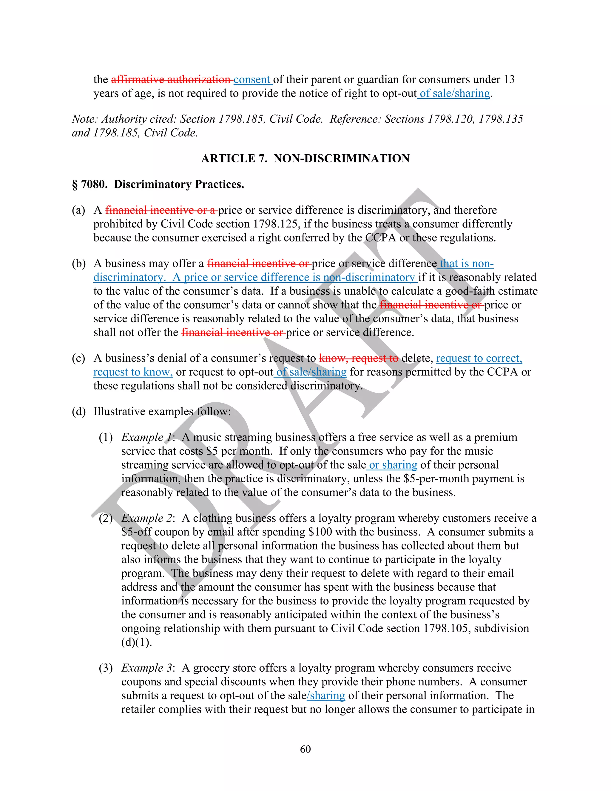 60
the affirmative authorization consent of their parent or guardian for consumers under 13
years of age, is not required to provide the notice of right to opt-out of sale/sharing.
Note: Authority cited: Section 1798.185, Civil Code. Reference: Sections 1798.120, 1798.135
and 1798.185, Civil Code.
ARTICLE 7. NON-DISCRIMINATION
§ 7080. Discriminatory Practices.
(a) A financial incentive or a price or service difference is discriminatory, and therefore
prohibited by Civil Code section 1798.125, if the business treats a consumer differently
because the consumer exercised a right conferred by the CCPA or these regulations.
(b) A business may offer a financial incentive or price or service difference that is non-
discriminatory. A price or service difference is non-discriminatory if it is reasonably related
to the value of the consumer’s data. If a business is unable to calculate a good-faith estimate
of the value of the consumer’s data or cannot show that the financial incentive or price or
service difference is reasonably related to the value of the consumer’s data, that business
shall not offer the financial incentive or price or service difference.
(c) A business’s denial of a consumer’s request to know, request to delete, request to correct,
request to know, or request to opt-out of sale/sharing for reasons permitted by the CCPA or
these regulations shall not be considered discriminatory.
(d) Illustrative examples follow:
(1) Example 1: A music streaming business offers a free service as well as a premium
service that costs $5 per month. If only the consumers who pay for the music
streaming service are allowed to opt-out of the sale or sharing of their personal
information, then the practice is discriminatory, unless the $5-per-month payment is
reasonably related to the value of the consumer’s data to the business.
(2) Example 2: A clothing business offers a loyalty program whereby customers receive a
$5-off coupon by email after spending $100 with the business. A consumer submits a
request to delete all personal information the business has collected about them but
also informs the business that they want to continue to participate in the loyalty
program. The business may deny their request to delete with regard to their email
address and the amount the consumer has spent with the business because that
information is necessary for the business to provide the loyalty program requested by
the consumer and is reasonably anticipated within the context of the business’s
ongoing relationship with them pursuant to Civil Code section 1798.105, subdivision
(d)(1).
(3) Example 3: A grocery store offers a loyalty program whereby consumers receive
coupons and special discounts when they provide their phone numbers. A consumer
submits a request to opt-out of the sale/sharing of their personal information. The
retailer complies with their request but no longer allows the consumer to participate in
 