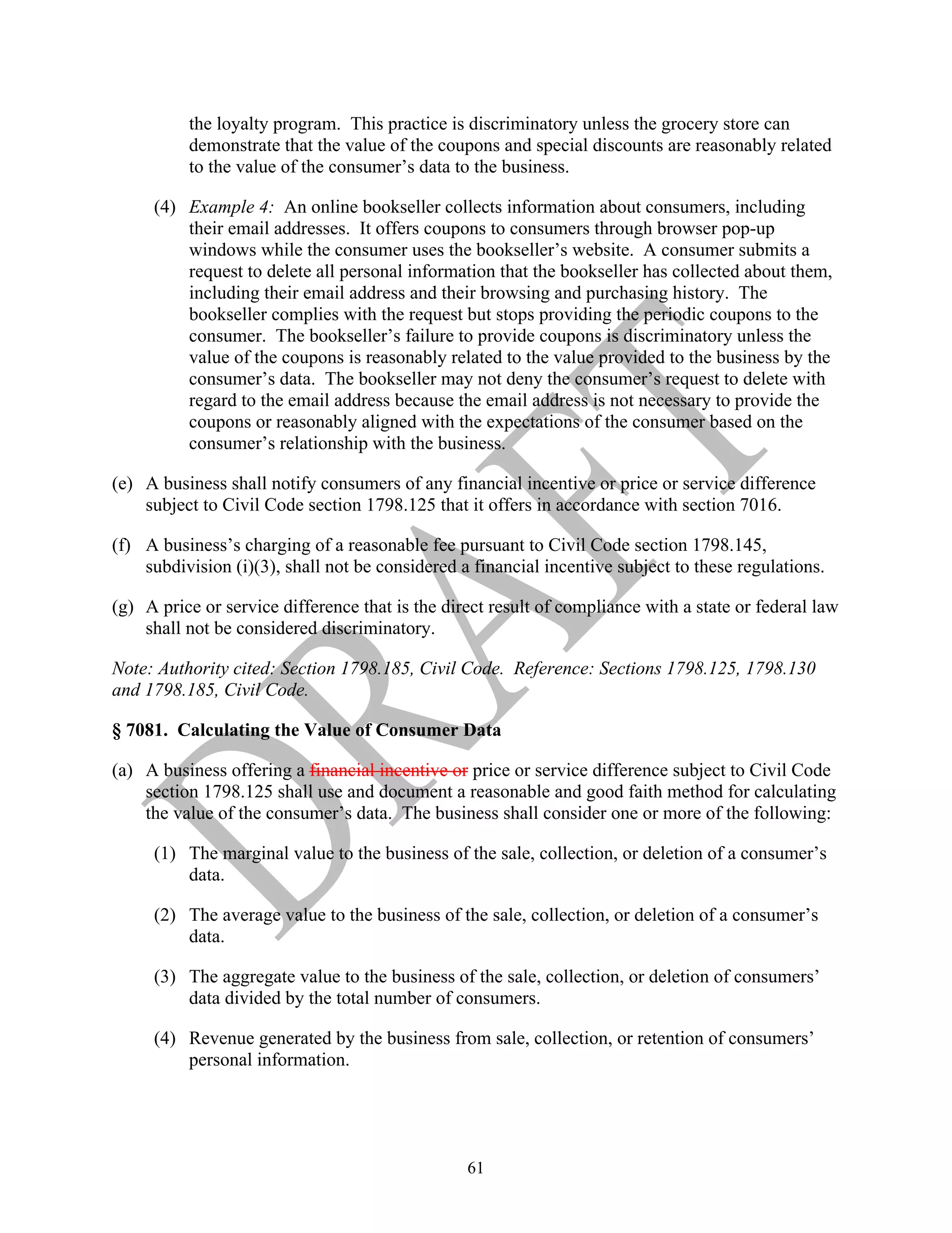 61
the loyalty program. This practice is discriminatory unless the grocery store can
demonstrate that the value of the coupons and special discounts are reasonably related
to the value of the consumer’s data to the business.
(4) Example 4: An online bookseller collects information about consumers, including
their email addresses. It offers coupons to consumers through browser pop-up
windows while the consumer uses the bookseller’s website. A consumer submits a
request to delete all personal information that the bookseller has collected about them,
including their email address and their browsing and purchasing history. The
bookseller complies with the request but stops providing the periodic coupons to the
consumer. The bookseller’s failure to provide coupons is discriminatory unless the
value of the coupons is reasonably related to the value provided to the business by the
consumer’s data. The bookseller may not deny the consumer’s request to delete with
regard to the email address because the email address is not necessary to provide the
coupons or reasonably aligned with the expectations of the consumer based on the
consumer’s relationship with the business.
(e) A business shall notify consumers of any financial incentive or price or service difference
subject to Civil Code section 1798.125 that it offers in accordance with section 7016.
(f) A business’s charging of a reasonable fee pursuant to Civil Code section 1798.145,
subdivision (i)(3), shall not be considered a financial incentive subject to these regulations.
(g) A price or service difference that is the direct result of compliance with a state or federal law
shall not be considered discriminatory.
Note: Authority cited: Section 1798.185, Civil Code. Reference: Sections 1798.125, 1798.130
and 1798.185, Civil Code.
§ 7081. Calculating the Value of Consumer Data
(a) A business offering a financial incentive or price or service difference subject to Civil Code
section 1798.125 shall use and document a reasonable and good faith method for calculating
the value of the consumer’s data. The business shall consider one or more of the following:
(1) The marginal value to the business of the sale, collection, or deletion of a consumer’s
data.
(2) The average value to the business of the sale, collection, or deletion of a consumer’s
data.
(3) The aggregate value to the business of the sale, collection, or deletion of consumers’
data divided by the total number of consumers.
(4) Revenue generated by the business from sale, collection, or retention of consumers’
personal information.
 