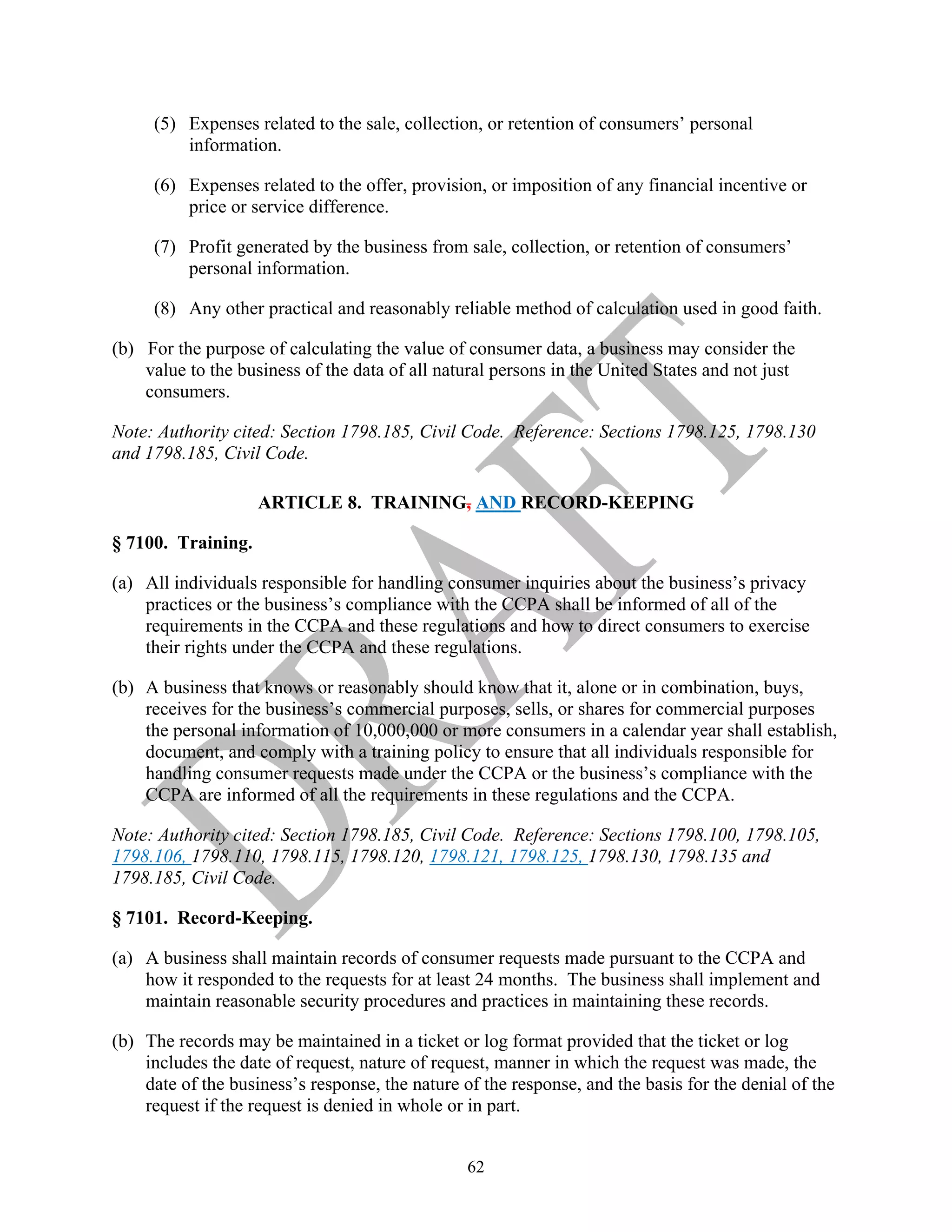 62
(5) Expenses related to the sale, collection, or retention of consumers’ personal
information.
(6) Expenses related to the offer, provision, or imposition of any financial incentive or
price or service difference.
(7) Profit generated by the business from sale, collection, or retention of consumers’
personal information.
(8) Any other practical and reasonably reliable method of calculation used in good faith.
(b) For the purpose of calculating the value of consumer data, a business may consider the
value to the business of the data of all natural persons in the United States and not just
consumers.
Note: Authority cited: Section 1798.185, Civil Code. Reference: Sections 1798.125, 1798.130
and 1798.185, Civil Code.
ARTICLE 8. TRAINING, AND RECORD-KEEPING
§ 7100. Training.
(a) All individuals responsible for handling consumer inquiries about the business’s privacy
practices or the business’s compliance with the CCPA shall be informed of all of the
requirements in the CCPA and these regulations and how to direct consumers to exercise
their rights under the CCPA and these regulations.
(b) A business that knows or reasonably should know that it, alone or in combination, buys,
receives for the business’s commercial purposes, sells, or shares for commercial purposes
the personal information of 10,000,000 or more consumers in a calendar year shall establish,
document, and comply with a training policy to ensure that all individuals responsible for
handling consumer requests made under the CCPA or the business’s compliance with the
CCPA are informed of all the requirements in these regulations and the CCPA.
Note: Authority cited: Section 1798.185, Civil Code. Reference: Sections 1798.100, 1798.105,
1798.106, 1798.110, 1798.115, 1798.120, 1798.121, 1798.125, 1798.130, 1798.135 and
1798.185, Civil Code.
§ 7101. Record-Keeping.
(a) A business shall maintain records of consumer requests made pursuant to the CCPA and
how it responded to the requests for at least 24 months. The business shall implement and
maintain reasonable security procedures and practices in maintaining these records.
(b) The records may be maintained in a ticket or log format provided that the ticket or log
includes the date of request, nature of request, manner in which the request was made, the
date of the business’s response, the nature of the response, and the basis for the denial of the
request if the request is denied in whole or in part.
 