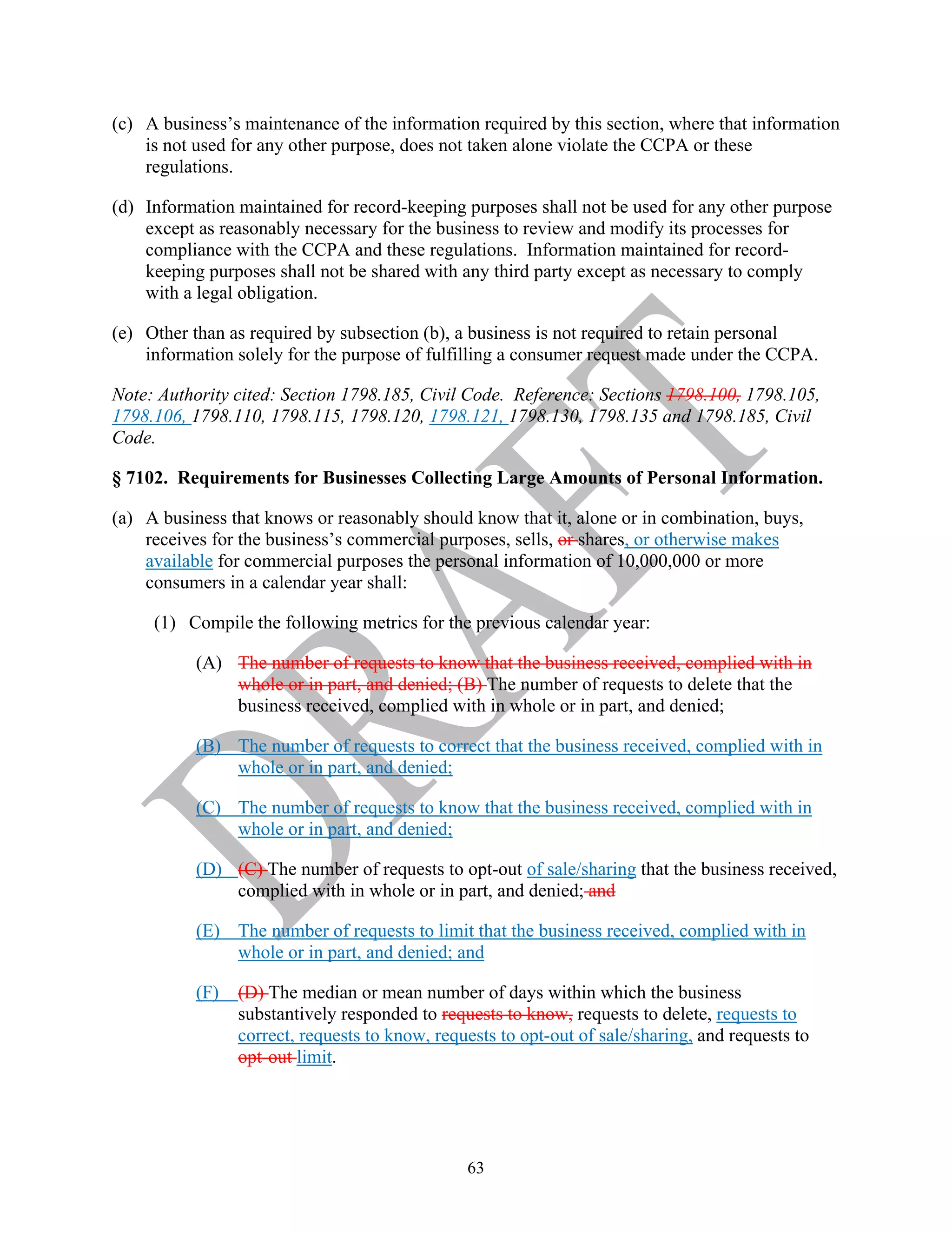 63
(c) A business’s maintenance of the information required by this section, where that information
is not used for any other purpose, does not taken alone violate the CCPA or these
regulations.
(d) Information maintained for record-keeping purposes shall not be used for any other purpose
except as reasonably necessary for the business to review and modify its processes for
compliance with the CCPA and these regulations. Information maintained for record-
keeping purposes shall not be shared with any third party except as necessary to comply
with a legal obligation.
(e) Other than as required by subsection (b), a business is not required to retain personal
information solely for the purpose of fulfilling a consumer request made under the CCPA.
Note: Authority cited: Section 1798.185, Civil Code. Reference: Sections 1798.100, 1798.105,
1798.106, 1798.110, 1798.115, 1798.120, 1798.121, 1798.130, 1798.135 and 1798.185, Civil
Code.
§ 7102. Requirements for Businesses Collecting Large Amounts of Personal Information.
(a) A business that knows or reasonably should know that it, alone or in combination, buys,
receives for the business’s commercial purposes, sells, or shares, or otherwise makes
available for commercial purposes the personal information of 10,000,000 or more
consumers in a calendar year shall:
(1) Compile the following metrics for the previous calendar year:
(A) The number of requests to know that the business received, complied with in
whole or in part, and denied; (B) The number of requests to delete that the
business received, complied with in whole or in part, and denied;
(B) The number of requests to correct that the business received, complied with in
whole or in part, and denied;
(C) The number of requests to know that the business received, complied with in
whole or in part, and denied;
(D) (C) The number of requests to opt-out of sale/sharing that the business received,
complied with in whole or in part, and denied; and
(E) The number of requests to limit that the business received, complied with in
whole or in part, and denied; and
(F) (D) The median or mean number of days within which the business
substantively responded to requests to know, requests to delete, requests to
correct, requests to know, requests to opt-out of sale/sharing, and requests to
opt-out limit.
 
