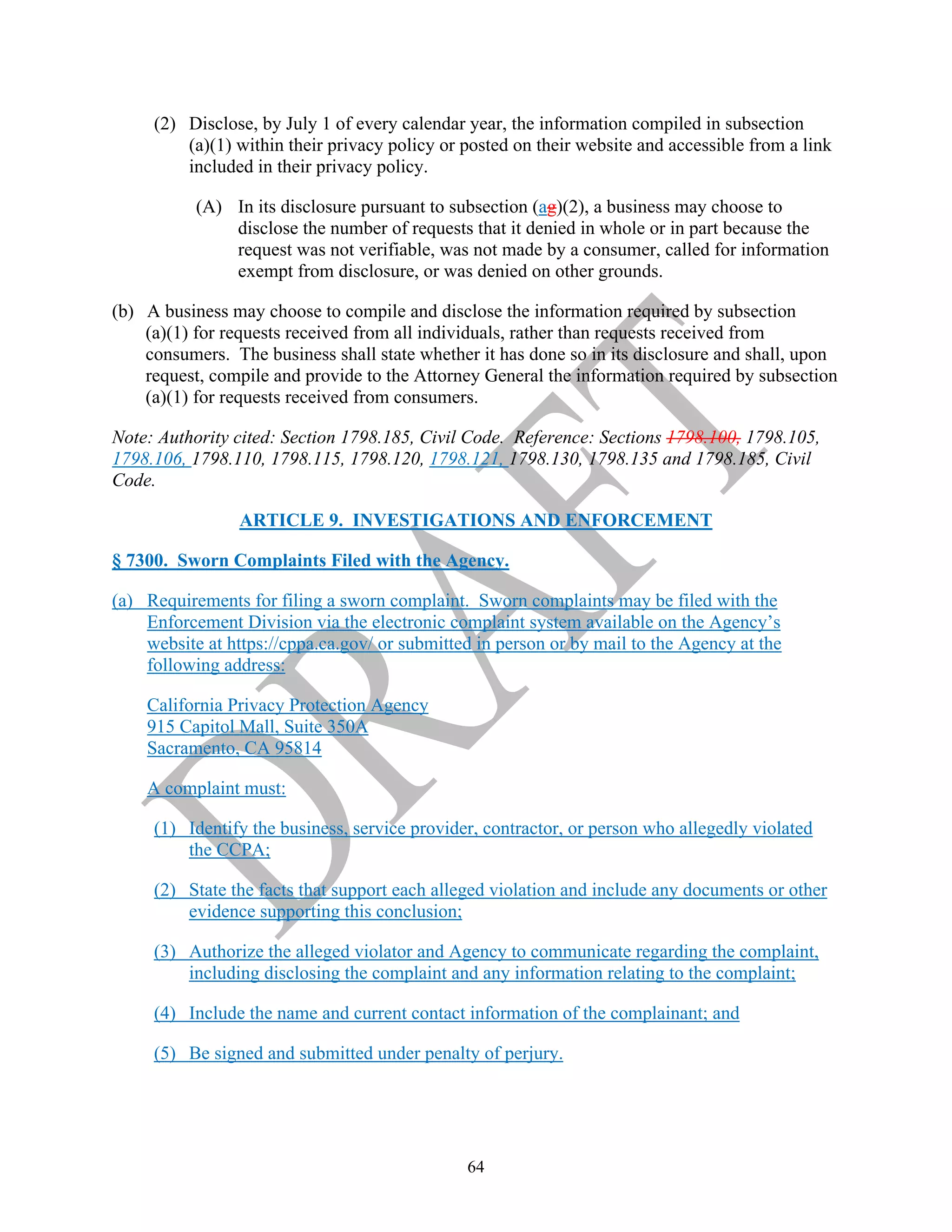 64
(2) Disclose, by July 1 of every calendar year, the information compiled in subsection
(a)(1) within their privacy policy or posted on their website and accessible from a link
included in their privacy policy.
(A) In its disclosure pursuant to subsection (ag)(2), a business may choose to
disclose the number of requests that it denied in whole or in part because the
request was not verifiable, was not made by a consumer, called for information
exempt from disclosure, or was denied on other grounds.
(b) A business may choose to compile and disclose the information required by subsection
(a)(1) for requests received from all individuals, rather than requests received from
consumers. The business shall state whether it has done so in its disclosure and shall, upon
request, compile and provide to the Attorney General the information required by subsection
(a)(1) for requests received from consumers.
Note: Authority cited: Section 1798.185, Civil Code. Reference: Sections 1798.100, 1798.105,
1798.106, 1798.110, 1798.115, 1798.120, 1798.121, 1798.130, 1798.135 and 1798.185, Civil
Code.
ARTICLE 9. INVESTIGATIONS AND ENFORCEMENT
§ 7300. Sworn Complaints Filed with the Agency.
(a) Requirements for filing a sworn complaint. Sworn complaints may be filed with the
Enforcement Division via the electronic complaint system available on the Agency’s
website at https://cppa.ca.gov/ or submitted in person or by mail to the Agency at the
following address:
California Privacy Protection Agency
915 Capitol Mall, Suite 350A
Sacramento, CA 95814
A complaint must:
(1) Identify the business, service provider, contractor, or person who allegedly violated
the CCPA;
(2) State the facts that support each alleged violation and include any documents or other
evidence supporting this conclusion;
(3) Authorize the alleged violator and Agency to communicate regarding the complaint,
including disclosing the complaint and any information relating to the complaint;
(4) Include the name and current contact information of the complainant; and
(5) Be signed and submitted under penalty of perjury.
 