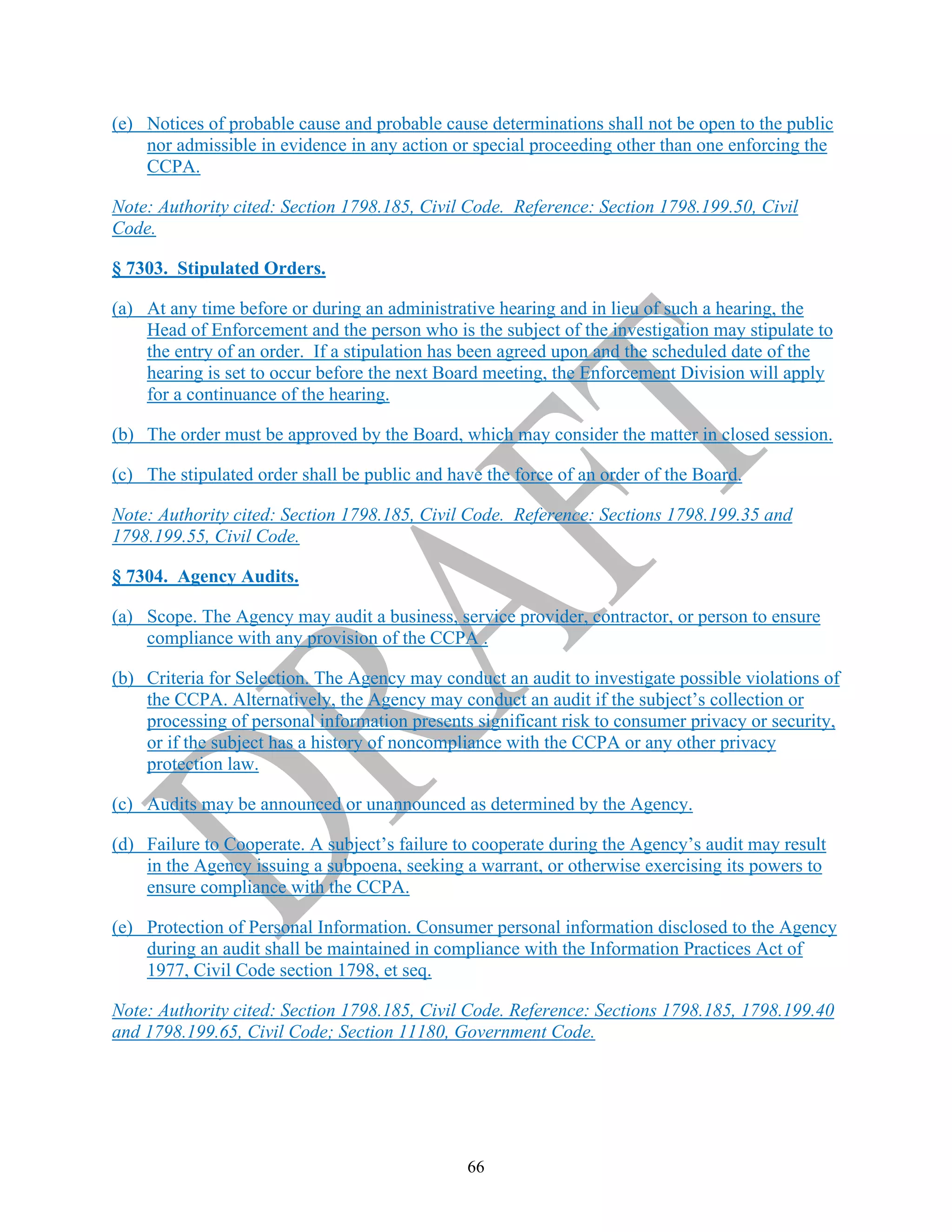 66
(e) Notices of probable cause and probable cause determinations shall not be open to the public
nor admissible in evidence in any action or special proceeding other than one enforcing the
CCPA.
Note: Authority cited: Section 1798.185, Civil Code. Reference: Section 1798.199.50, Civil
Code.
§ 7303. Stipulated Orders.
(a) At any time before or during an administrative hearing and in lieu of such a hearing, the
Head of Enforcement and the person who is the subject of the investigation may stipulate to
the entry of an order. If a stipulation has been agreed upon and the scheduled date of the
hearing is set to occur before the next Board meeting, the Enforcement Division will apply
for a continuance of the hearing.
(b) The order must be approved by the Board, which may consider the matter in closed session.
(c) The stipulated order shall be public and have the force of an order of the Board.
Note: Authority cited: Section 1798.185, Civil Code. Reference: Sections 1798.199.35 and
1798.199.55, Civil Code.
§ 7304. Agency Audits.
(a) Scope. The Agency may audit a business, service provider, contractor, or person to ensure
compliance with any provision of the CCPA .
(b) Criteria for Selection. The Agency may conduct an audit to investigate possible violations of
the CCPA. Alternatively, the Agency may conduct an audit if the subject’s collection or
processing of personal information presents significant risk to consumer privacy or security,
or if the subject has a history of noncompliance with the CCPA or any other privacy
protection law.
(c) Audits may be announced or unannounced as determined by the Agency.
(d) Failure to Cooperate. A subject’s failure to cooperate during the Agency’s audit may result
in the Agency issuing a subpoena, seeking a warrant, or otherwise exercising its powers to
ensure compliance with the CCPA.
(e) Protection of Personal Information. Consumer personal information disclosed to the Agency
during an audit shall be maintained in compliance with the Information Practices Act of
1977, Civil Code section 1798, et seq.
Note: Authority cited: Section 1798.185, Civil Code. Reference: Sections 1798.185, 1798.199.40
and 1798.199.65, Civil Code; Section 11180, Government Code.
 