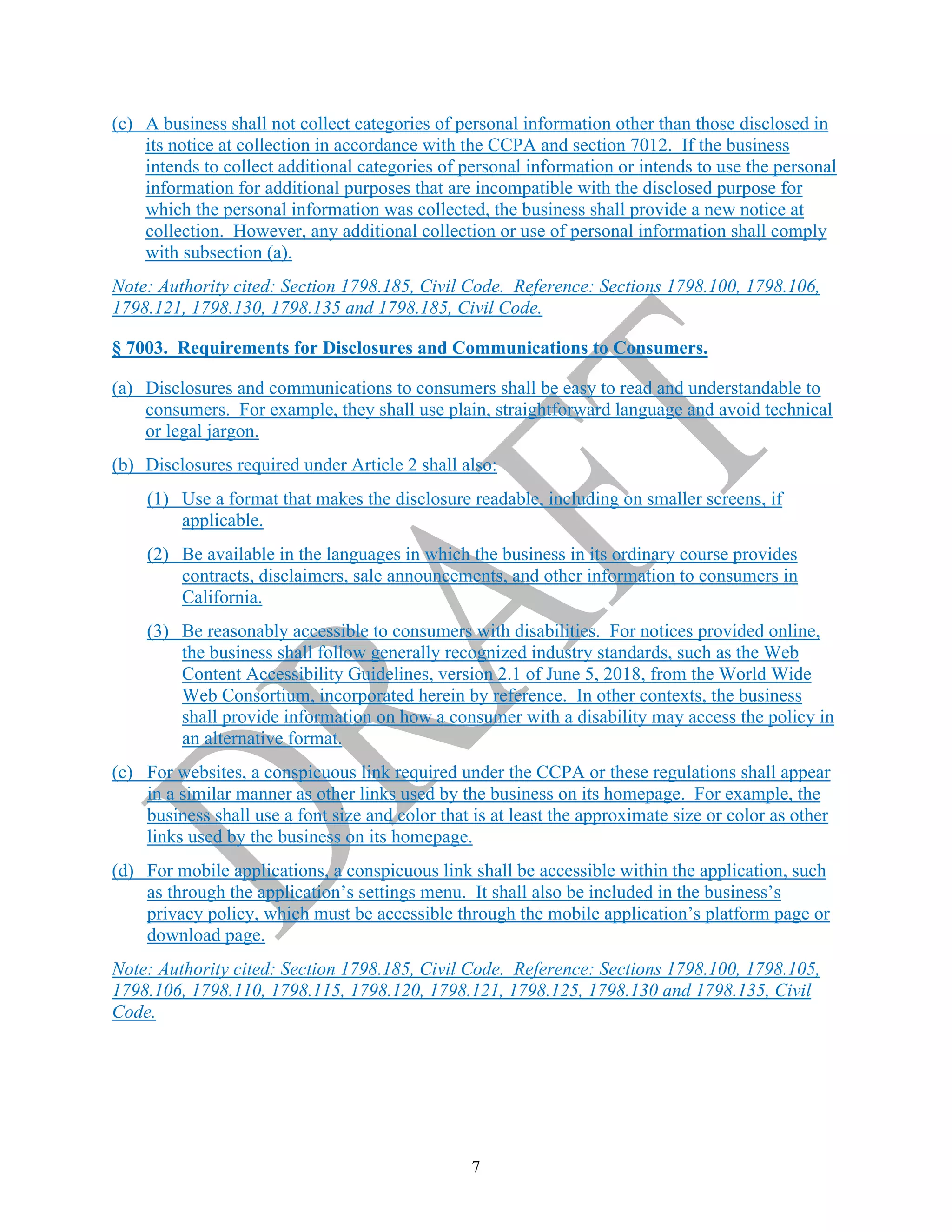 7
(c) A business shall not collect categories of personal information other than those disclosed in
its notice at collection in accordance with the CCPA and section 7012. If the business
intends to collect additional categories of personal information or intends to use the personal
information for additional purposes that are incompatible with the disclosed purpose for
which the personal information was collected, the business shall provide a new notice at
collection. However, any additional collection or use of personal information shall comply
with subsection (a).
Note: Authority cited: Section 1798.185, Civil Code. Reference: Sections 1798.100, 1798.106,
1798.121, 1798.130, 1798.135 and 1798.185, Civil Code.
§ 7003. Requirements for Disclosures and Communications to Consumers.
(a) Disclosures and communications to consumers shall be easy to read and understandable to
consumers. For example, they shall use plain, straightforward language and avoid technical
or legal jargon.
(b) Disclosures required under Article 2 shall also:
(1) Use a format that makes the disclosure readable, including on smaller screens, if
applicable.
(2) Be available in the languages in which the business in its ordinary course provides
contracts, disclaimers, sale announcements, and other information to consumers in
California.
(3) Be reasonably accessible to consumers with disabilities. For notices provided online,
the business shall follow generally recognized industry standards, such as the Web
Content Accessibility Guidelines, version 2.1 of June 5, 2018, from the World Wide
Web Consortium, incorporated herein by reference. In other contexts, the business
shall provide information on how a consumer with a disability may access the policy in
an alternative format.
(c) For websites, a conspicuous link required under the CCPA or these regulations shall appear
in a similar manner as other links used by the business on its homepage. For example, the
business shall use a font size and color that is at least the approximate size or color as other
links used by the business on its homepage.
(d) For mobile applications, a conspicuous link shall be accessible within the application, such
as through the application’s settings menu. It shall also be included in the business’s
privacy policy, which must be accessible through the mobile application’s platform page or
download page.
Note: Authority cited: Section 1798.185, Civil Code. Reference: Sections 1798.100, 1798.105,
1798.106, 1798.110, 1798.115, 1798.120, 1798.121, 1798.125, 1798.130 and 1798.135, Civil
Code.
 