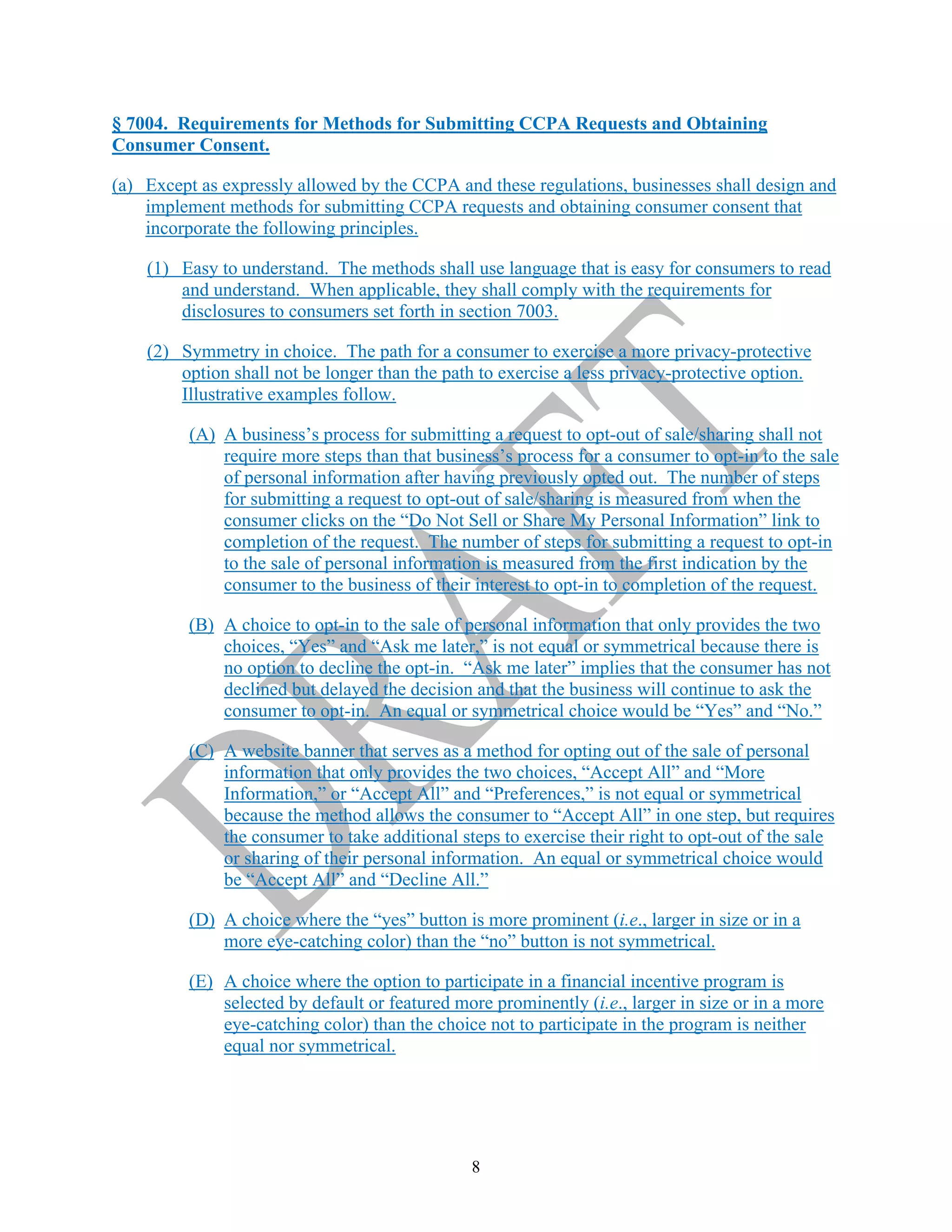 8
§ 7004. Requirements for Methods for Submitting CCPA Requests and Obtaining
Consumer Consent.
(a) Except as expressly allowed by the CCPA and these regulations, businesses shall design and
implement methods for submitting CCPA requests and obtaining consumer consent that
incorporate the following principles.
(1) Easy to understand. The methods shall use language that is easy for consumers to read
and understand. When applicable, they shall comply with the requirements for
disclosures to consumers set forth in section 7003.
(2) Symmetry in choice. The path for a consumer to exercise a more privacy-protective
option shall not be longer than the path to exercise a less privacy-protective option.
Illustrative examples follow.
(A) A business’s process for submitting a request to opt-out of sale/sharing shall not
require more steps than that business’s process for a consumer to opt-in to the sale
of personal information after having previously opted out. The number of steps
for submitting a request to opt-out of sale/sharing is measured from when the
consumer clicks on the “Do Not Sell or Share My Personal Information” link to
completion of the request. The number of steps for submitting a request to opt-in
to the sale of personal information is measured from the first indication by the
consumer to the business of their interest to opt-in to completion of the request.
(B) A choice to opt-in to the sale of personal information that only provides the two
choices, “Yes” and “Ask me later,” is not equal or symmetrical because there is
no option to decline the opt-in. “Ask me later” implies that the consumer has not
declined but delayed the decision and that the business will continue to ask the
consumer to opt-in. An equal or symmetrical choice would be “Yes” and “No.”
(C) A website banner that serves as a method for opting out of the sale of personal
information that only provides the two choices, “Accept All” and “More
Information,” or “Accept All” and “Preferences,” is not equal or symmetrical
because the method allows the consumer to “Accept All” in one step, but requires
the consumer to take additional steps to exercise their right to opt-out of the sale
or sharing of their personal information. An equal or symmetrical choice would
be “Accept All” and “Decline All.”
(D) A choice where the “yes” button is more prominent (i.e., larger in size or in a
more eye-catching color) than the “no” button is not symmetrical.
(E) A choice where the option to participate in a financial incentive program is
selected by default or featured more prominently (i.e., larger in size or in a more
eye-catching color) than the choice not to participate in the program is neither
equal nor symmetrical.
 