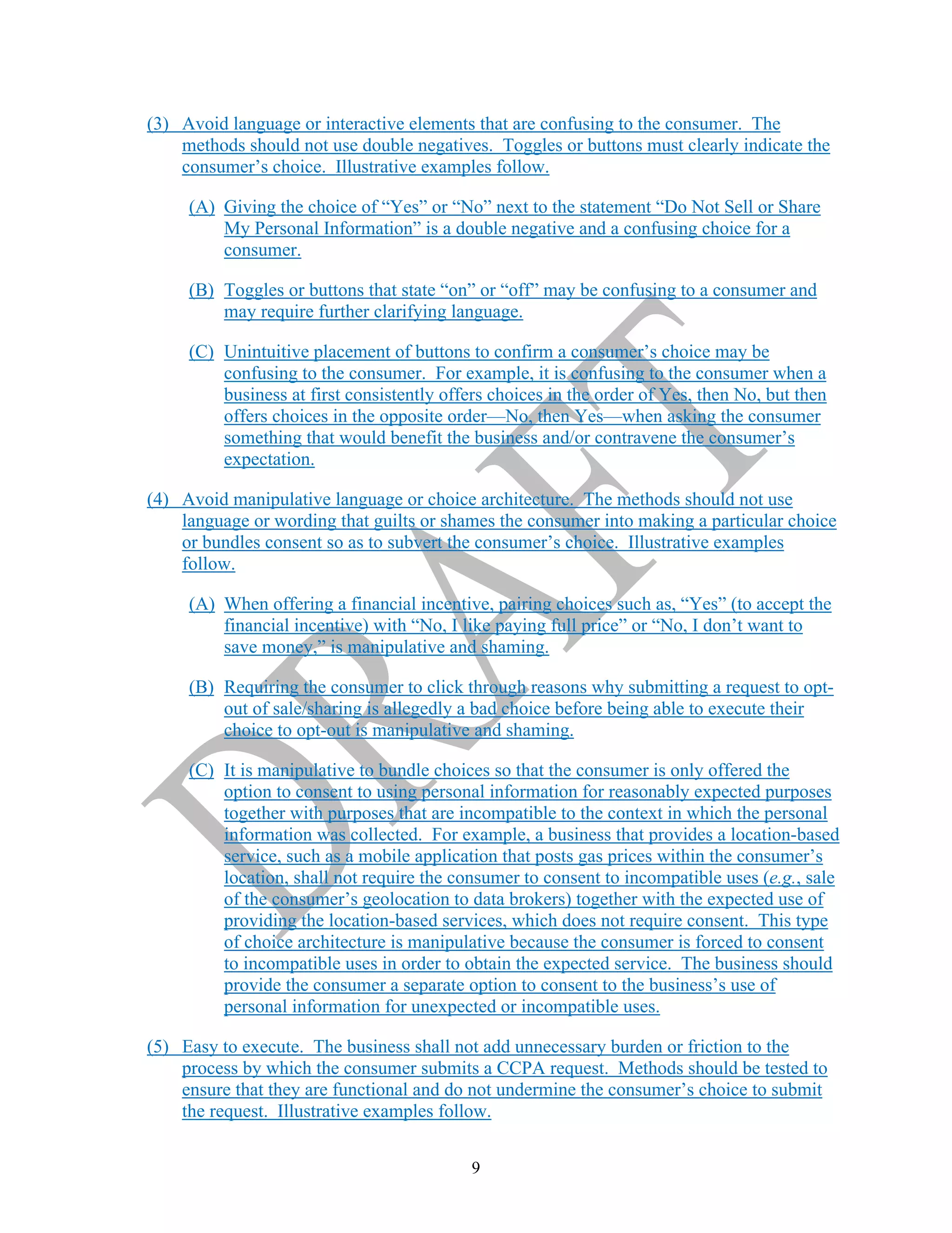 9
(3) Avoid language or interactive elements that are confusing to the consumer. The
methods should not use double negatives. Toggles or buttons must clearly indicate the
consumer’s choice. Illustrative examples follow.
(A) Giving the choice of “Yes” or “No” next to the statement “Do Not Sell or Share
My Personal Information” is a double negative and a confusing choice for a
consumer.
(B) Toggles or buttons that state “on” or “off” may be confusing to a consumer and
may require further clarifying language.
(C) Unintuitive placement of buttons to confirm a consumer’s choice may be
confusing to the consumer. For example, it is confusing to the consumer when a
business at first consistently offers choices in the order of Yes, then No, but then
offers choices in the opposite order—No, then Yes—when asking the consumer
something that would benefit the business and/or contravene the consumer’s
expectation.
(4) Avoid manipulative language or choice architecture. The methods should not use
language or wording that guilts or shames the consumer into making a particular choice
or bundles consent so as to subvert the consumer’s choice. Illustrative examples
follow.
(A) When offering a financial incentive, pairing choices such as, “Yes” (to accept the
financial incentive) with “No, I like paying full price” or “No, I don’t want to
save money,” is manipulative and shaming.
(B) Requiring the consumer to click through reasons why submitting a request to opt-
out of sale/sharing is allegedly a bad choice before being able to execute their
choice to opt-out is manipulative and shaming.
(C) It is manipulative to bundle choices so that the consumer is only offered the
option to consent to using personal information for reasonably expected purposes
together with purposes that are incompatible to the context in which the personal
information was collected. For example, a business that provides a location-based
service, such as a mobile application that posts gas prices within the consumer’s
location, shall not require the consumer to consent to incompatible uses (e.g., sale
of the consumer’s geolocation to data brokers) together with the expected use of
providing the location-based services, which does not require consent. This type
of choice architecture is manipulative because the consumer is forced to consent
to incompatible uses in order to obtain the expected service. The business should
provide the consumer a separate option to consent to the business’s use of
personal information for unexpected or incompatible uses.
(5) Easy to execute. The business shall not add unnecessary burden or friction to the
process by which the consumer submits a CCPA request. Methods should be tested to
ensure that they are functional and do not undermine the consumer’s choice to submit
the request. Illustrative examples follow.
 