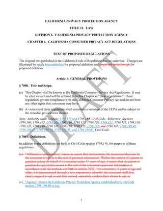 1
CALIFORNIA PRIVACY PROTECTION AGENCY
TITLE 11. LAW
DIVISION 6. CALIFORNIA PRIVACY PROTECTION AGENCY
CHAPTER 1. CALIFORNIA CONSUMER PRIVACY ACT REGULATIONS
TEXT OF PROPOSED REGULATIONS
The original text published in the California Code of Regulations has no underline. Changes are
illustrated by single blue underline for proposed additions and single red strikethrough for
proposed deletions.
Article 1. GENERAL PROVISIONS
§ 7000. Title and Scope.
(a) This Chapter shall be known as the California Consumer Privacy Act Regulations. It may
be cited as such and will be referred to in this Chapter as “these regulations.” These
regulations govern compliance with the California Consumer Privacy Act and do not limit
any other rights that consumers may have.
(b) A violation of these regulations shall constitute a violation of the CCPA and be subject to
the remedies provided for therein.
Note: Authority cited: Sections 1798.175 and 1798.185, Civil Code. Reference: Sections
1798.100, 1798.105, 1798.106, 1798.110, 1798.115, 1798.120, 1798.121, 1798.125, 1798.130,
1798.135, 1798.140, 1798.145, 1798.150, 1798.155, 1798.175, and 1798.185, 1798.199.40,
1798.199.45, 1798.199.50, 1798.199.55, and 1798.199.65, Civil Code.
§ 7001. Definitions.
In addition to the definitions set forth in Civil Code section 1798.140, for purposes of these
regulations:
(a) “Affirmative authorization” means an action that demonstrates the intentional decision by
the consumer to opt-in to the sale of personal information. Within the context of a parent or
guardian acting on behalf of a consumer under 13 years of age, it means that the parent or
guardian has provided consent to the sale of the consumer’s personal information in
accordance with the methods set forth in section 7070. For consumers 13 years of age and
older, it is demonstrated through a two-step process whereby the consumer shall first,
clearly request to opt-in and then second, separately confirm their choice to opt-in.
(a) “Agency” means the California Privacy Protection Agency established by Civil Code
section 1798.199.10 et seq.
 