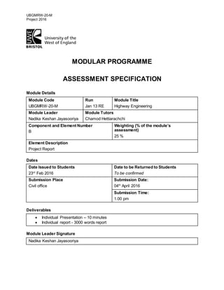 UBGMRW-20-M
Project 2016
MODULAR PROGRAMME
ASSESSMENT SPECIFICATION
Module Details
Module Code
UBGMRW-20-M
Run
Jan 13 RE
Module Title
Highway Engineering
Module Leader
Nadika Keshan Jayasooriya
Module Tutors
Chamod Hettiarachchi
Component and Element Number
B
Weighting (% of the module’s
assessment)
25 %
Element Description
Project Report
Dates
Date Issued to Students
23rd
Feb 2016
Date to be Returned to Students
To be confirmed
Submission Place
Civil office
Submission Date:
04th
April 2016
Submission Time:
1.00 pm
Deliverables
 Individual Presentation – 10 minutes
 Individual report - 3000 words report
Module Leader Signature
Nadika Keshan Jayasooriya
 