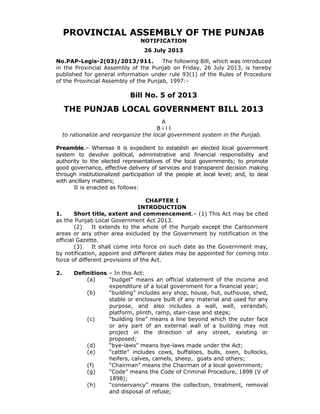 PROVINCIAL ASSEMBLY OF THE PUNJAB
NOTIFICATION
26 July 2013
No.PAP-Legis-2(03)/2013/911.
The following Bill, which was introduced
in the Provincial Assembly of the Punjab on Friday, 26 July 2013, is hereby
published for general information under rule 93(1) of the Rules of Procedure
of the Provincial Assembly of the Punjab, 1997:-

Bill No. 5 of 2013

THE PUNJAB LOCAL GOVERNMENT BILL 2013
A
Bill
to rationalize and reorganize the local government system in the Punjab.

Preamble.– Whereas it is expedient to establish an elected local government
system to devolve political, administrative and financial responsibility and
authority to the elected representatives of the local governments; to promote
good governance, effective delivery of services and transparent decision making
through institutionalized participation of the people at local level; and, to deal
with ancillary matters;
It is enacted as follows:

CHAPTER I
INTRODUCTION
1.
Short title, extent and commencement.– (1) This Act may be cited
as the Punjab Local Government Act 2013.
(2)
It extends to the whole of the Punjab except the Cantonment
areas or any other area excluded by the Government by notification in the
official Gazette.
(3)
It shall come into force on such date as the Government may,
by notification, appoint and different dates may be appointed for coming into
force of different provisions of the Act.

2.

Definitions.– In this Act:
(a)
“budget” means an official statement of the income and
expenditure of a local government for a financial year;
(b)
“building” includes any shop, house, hut, outhouse, shed,
stable or enclosure built of any material and used for any
purpose, and also includes a wall, well, verandah,
platform, plinth, ramp, stair-case and steps;
(c)
“building line” means a line beyond which the outer face
or any part of an external wall of a building may not
project in the direction of any street, existing or
proposed;
(d)
“bye-laws” means bye-laws made under the Act;
(e)
“cattle” includes cows, buffaloes, bulls, oxen, bullocks,
heifers, calves, camels, sheep, goats and others;
(f)
“Chairman” means the Chairman of a local government;
(g)
“Code” means the Code of Criminal Procedure, 1898 (V of
1898);
“conservancy” means the collection, treatment, removal
(h)
and disposal of refuse;

 