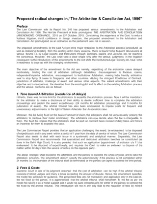 Proposed radical changes in,“The Arbitration & Conciliation Act, 1996”
Preface
The Law Commission vide its Report No. 246 has proposed various amendments to the Arbitration and
Conciliation Act 1996. The Hon’ble President of India promulgated THE ARBITRATION AND CONCILIATION
(AMENDMENT) ORDINANCE, 2015 on 23rd October, 2015. Considering the eagerness of the Govt. to reduce
fruitless litigation, instill confidence in foreign investors, the proposed amendment to the Arbitration and
Conciliation Act promulgated as an ordinance as the parliament was not in session.
The proposed amendments to the said Act will bring major revolution to the Arbitration process (procedural as
well as statutory) deviating from the existing act in many aspects. There is bound to be frequent discussions at
various forums i.e. by Legal experts and Institutions through seminars, papers and Lectures etc. for reaching
the consensus. However, the Law shall take a clear shape only after the various judgments in the litigation
consequent to the introduction of the amendments to the Act while the Institutions/Legal Society etc. have to be
in readiness to cope up with the changing environment.
The main objective of the amendment to the Act are namely, expediting of the arbitration cases delayed
inordinately, limiting the cost of arbitration (although debatable), discouragement to frivolous claims,
independent/impartial arbitrators, encouragement to Institutional Arbitration, making India friendly arbitration
seat to stop flying of cases to Singapore and other countries, diluting the stringent Conditions of Contract ,
jurisdiction of arbitrator, challenge of award and various other aspects. The salient amendments with their
objective and consequences, the deviation from the existing Act and its effect on the existing Arbitration process
and the various concerns are as follows:
1. Time bound Arbitration (avoidance of delays)
Hitherto, there was no time limit for the Arbitrators to expedite the arbitration process. Now it will be mandatory
for the arbitrator to make a disclosure of their ability to devote sufficient time to complete the arbitration
proceedings and publish the award expeditiously. (24 months for arbitration proceedings and 3 months for
publication of award). The arbitral tribunal has also been empowered to impose costs for frequent and
unnecessary adjournments in the light of Salem Advocate Bar Association case.
Moreover, the fee being fixed on the basis of amount of claim, the arbitrators shall not unnecessarily prolong the
arbitration to continue their meter inordinately. The arbitrators can now decide when the fee is chargeable to
them. The fixed fee implies that the arbitrators shall be paid on contract basis instead of daily basis and hence
an incentive for them to expedite the case.
The Law Commission Report provides that an application challenging the award, be endeavored to be disposed
of expeditiously and in any event within a period of 1 year from the date of service of notice. The Law Commission
Report also seeks to deal with each issue in a systematic and analytical manner. Separately, the Law
Commission Report also recommends that specialized and dedicated arbitration benches be constituted (as
done in the Delhi High Court). It is also provided that such an application (appointment of arbitrator u/s 11) be
endeavored to be disposed of expeditiously, and requires the Court to make an endeavor to dispose of the
matter within 60 days from the service of notice on the opposite party.
The above changes shall discipline the arbitrators and the parties to expedite the whole process and to take the
arbitration sincerely. The amendment doesn’t specify the action/remedy if the process is not completed within
24 months i.e. the mandate of the tribunal shall be terminated or the parties can agree to extend the time period.
2. Fees & Costs
Supreme Court in one of its judgment observed that the cost of arbitration can be high if the arbitral tribunal
consists of retired Judges and many a times exceeding the amount of dispute. Hence, the amendment specifies
the model fee schedule for guidance. The prescribed fees are not mandatory and applicable only in the case of,
fee not fixed by the parties. It is apprehended that the arbitral tribunal shall henceforth fix the fee as per the
model fee taking it as a moral support and it would be quite embarrassing for either of the parties to contest the
fee fixed by the arbitral tribunal. This introduction will not in any way lead to the reduction of fees by retired
 