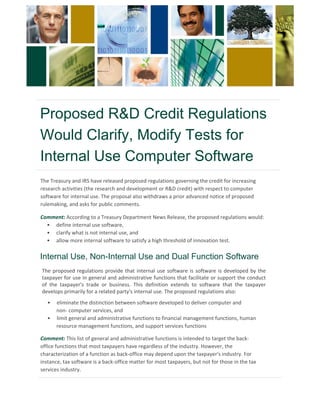 Proposed R&D Credit Regulations
Would Clarify, Modify Tests for
Internal Use Computer Software
The Treasury and IRS have released proposed regulations governing the credit for increasing
research activities (the research and development or R&D credit) with respect to computer
software for internal use. The proposal also withdraws a prior advanced notice of proposed
rulemaking, and asks for public comments.
Comment: According to a Treasury Department News Release, the proposed regulations would:
• define internal use software,
• clarify what is not internal use, and
• allow more internal software to satisfy a high threshold of innovation test.
The proposed regulations provide that internal use software is software is developed by the
taxpayer for use in general and administrative functions that facilitate or support the conduct
of the taxpayer's trade or business. This definition extends to software that the taxpayer
develops primarily for a related party's internal use. The proposed regulations also:
Internal Use, Non-Internal Use and Dual Function Software
• eliminate the distinction between software developed to deliver computer and
non- computer services, and
• limit general and administrative functions to financial management functions, human
resource management functions, and support services functions
Comment: This list of general and administrative functions is intended to target the back-
office functions that most taxpayers have regardless of the industry. However, the
characterization of a function as back-office may depend upon the taxpayer's industry. For
instance, tax software is a back-office matter for most taxpayers, but not for those in the tax
services industry.
 