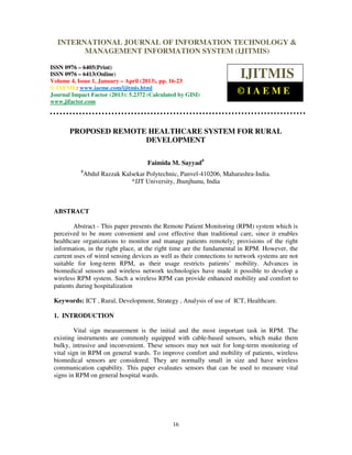 International Journal of Information Technology & Management Information System (IJITMIS), ISSN
0976 – 6405(Print), ISSN 0976 – 6413(Online) Volume 4, Issue 1, January – April (2013), © IAEME
16
PROPOSED REMOTE HEALTHCARE SYSTEM FOR RURAL
DEVELOPMENT
Faimida M. Sayyad#
#
Abdul Razzak Kalsekar Polytechnic, Panvel-410206, Maharashra-India.
*JJT University, Jhunjhunu, India
ABSTRACT
Abstract - This paper presents the Remote Patient Monitoring (RPM) system which is
perceived to be more convenient and cost effective than traditional care, since it enables
healthcare organizations to monitor and manage patients remotely; provisions of the right
information, in the right place, at the right time are the fundamental in RPM. However, the
current uses of wired sensing devices as well as their connections to network systems are not
suitable for long-term RPM, as their usage restricts patients’ mobility. Advances in
biomedical sensors and wireless network technologies have made it possible to develop a
wireless RPM system. Such a wireless RPM can provide enhanced mobility and comfort to
patients during hospitalization
Keywords: ICT , Rural, Development, Strategy , Analysis of use of ICT, Healthcare.
1. INTRODUCTION
Vital sign measurement is the initial and the most important task in RPM. The
existing instruments are commonly equipped with cable-based sensors, which make them
bulky, intrusive and inconvenient. These sensors may not suit for long-term monitoring of
vital sign in RPM on general wards. To improve comfort and mobility of patients, wireless
biomedical sensors are considered. They are normally small in size and have wireless
communication capability. This paper evaluates sensors that can be used to measure vital
signs in RPM on general hospital wards.
INTERNATIONAL JOURNAL OF INFORMATION TECHNOLOGY &
MANAGEMENT INFORMATION SYSTEM (IJITMIS)
ISSN 0976 – 6405(Print)
ISSN 0976 – 6413(Online)
Volume 4, Issue 1, January – April (2013), pp. 16-23
© IAEME: www.iaeme.com/ijitmis.html
Journal Impact Factor (2013): 5.2372 (Calculated by GISI)
www.jifactor.com
IJITMIS
© I A E M E
 