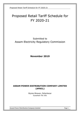 Proposed Retail Tariff Schedule for FY 2020-21
Assam Power Distribution Company Limited Page 1
Proposed Retail Tariff Schedule for
FY 2020-21
Submitted to
Assam Electricity Regulatory Commission
November 2019
ASSAM POWER DISTRIBUTION COMPANY LIMITED
(APDCL)
Bijulee Bhawan, Paltanbazar
Guwahati-781 001
 