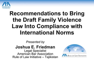 Recommendations to Bring the Draft Family Violence Law Into Compliance with International Norms Presented by Joshua E. Friedman Legal Specialist American Bar Association Rule of Law Initiative – Tajikistan 