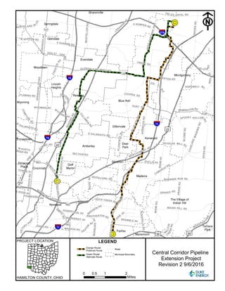 0 1 20.5
Miles
Orange Route/
Preferred Route
Green Route/
Alternate Route
Road
Municipal Boundary
PROJECT LOCATION
Central Corridor Pipeline
Extension Project
Revision 2 9/6/2016
!R
!R
!R
CARTHAGEAV
MONTGOMERY RD
COMPTO
N
R
D
HUNT RDWYOMING AV
EUCLID AV
VINE
ST
MIAMIAV
SECTION RD
PLAINFIELDR
D
COOPER RD
W
GALBRAITH RD
LOVELAND
MADEIRARD
PADDOCKRD
MARBURGAV
CAMARGO
RD
CHESTERRD
OAK ST
WOOD
FORD RD
E GALBRAITH RD
DANA AV
SNIDERRD
LEBA
N
O
N
RD
E
W
YOM
ING AV
MADISON RD
BLUEASHRD
KUGLER MILL RD
CREEK RD
W NORTHBEND RD
TENNESSEE AV
WASSON RD
BROTHERTON RD
E ROSS AV
FIELDS ERTEL RD
E SHARON RD
E KEMPER RD
CONGRESSAV
PAX
TON
AV
SHAWNEE RUN RD
MIAMIRD
ROBERTSON AV
DRAKERD
SU
MMIT RD
TOWNE ST
DUCK CREEK RD
SPOOKY HOLLOW
RD
SHEP
HERD
AV
W SHARON RD
MARKBREIT AV
INDIAN HILL RD
ELBROOKAV
BLOMERD
MOSTELLERRD
WOOSTER
PIKE
BRAMBLE AV
GLENDALE MILFORD RD
FLEMING RD
HOPEWELL RD
PFEIFFER RD
GIVENRD
WELLER
RD
REMINGTONRD
NORTHLAND BL
VD
REEDHARTMANHWY
NORW
O
OD LATERAL
OAK
RD
PLAINVILLERD
READINGRD
RIDGEAV
ER
I
E
AV
W
A
LTON
C
R
EEKRD
E
COLUM
BIA
AV
VICTO
RY
P
K
WY
SPRINGFIELDPIKE
SM
IT
H
RD
GRAVES RD
WEILRD
KENWOODRD
RED
BANK
EXWY
SE
YM
OU
R
AV
MAINST
ZIG Z
AG
R
D
REDBANKRD
UV561
UV126
UV562
UV562
UV561
UV562
UV747
UV126
UV4
£¤50
£¤42
£¤50
£¤22
§¨¦71
§¨¦75
§¨¦71
§¨¦75
§¨¦275































LEGEND
F
HAMILTON COUNTY, OHIO
 