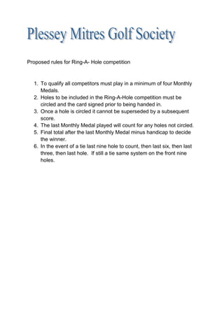 Proposed rules for Ring-A- Hole competition



  1. To qualify all competitors must play in a minimum of four Monthly
     Medals.
  2. Holes to be included in the Ring-A-Hole competition must be
     circled and the card signed prior to being handed in.
  3. Once a hole is circled it cannot be superseded by a subsequent
     score.
  4. The last Monthly Medal played will count for any holes not circled.
  5. Final total after the last Monthly Medal minus handicap to decide
     the winner.
  6. In the event of a tie last nine hole to count, then last six, then last
     three, then last hole. If still a tie same system on the front nine
     holes.
 