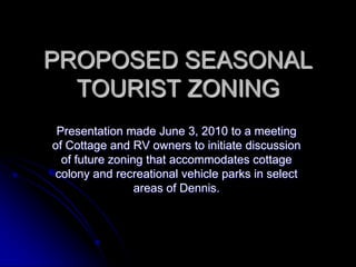 PROPOSED SEASONAL
  TOURIST ZONING
 Presentation made June 3, 2010 to a meeting
of Cottage and RV owners to initiate discussion
  of future zoning that accommodates cottage
colony and recreational vehicle parks in select
                 areas of Dennis.
 