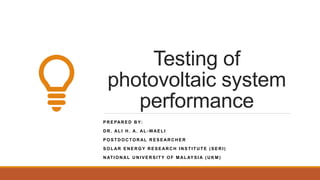 Testing of
photovoltaic system
performance
P R E PAR E D B Y:
D R . AL I H . A. AL - WAE L I
P O S T D O C TO R AL R E S E AR C H E R
S O L AR E N E R G Y R E S E AR C H I N S T I T U T E ( S E R I )
N AT I O N AL U N I V E R S I T Y O F M AL AY S I A ( U K M )
 