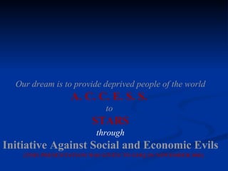 Our dream is to provide deprived people of the world A. C. C. E. S. S.  to   STARS through Initiative Against Social and Economic Evils (THIS PRESENTATION WAS GIVEN TO GHQ IN NOVEMBER 2001) 