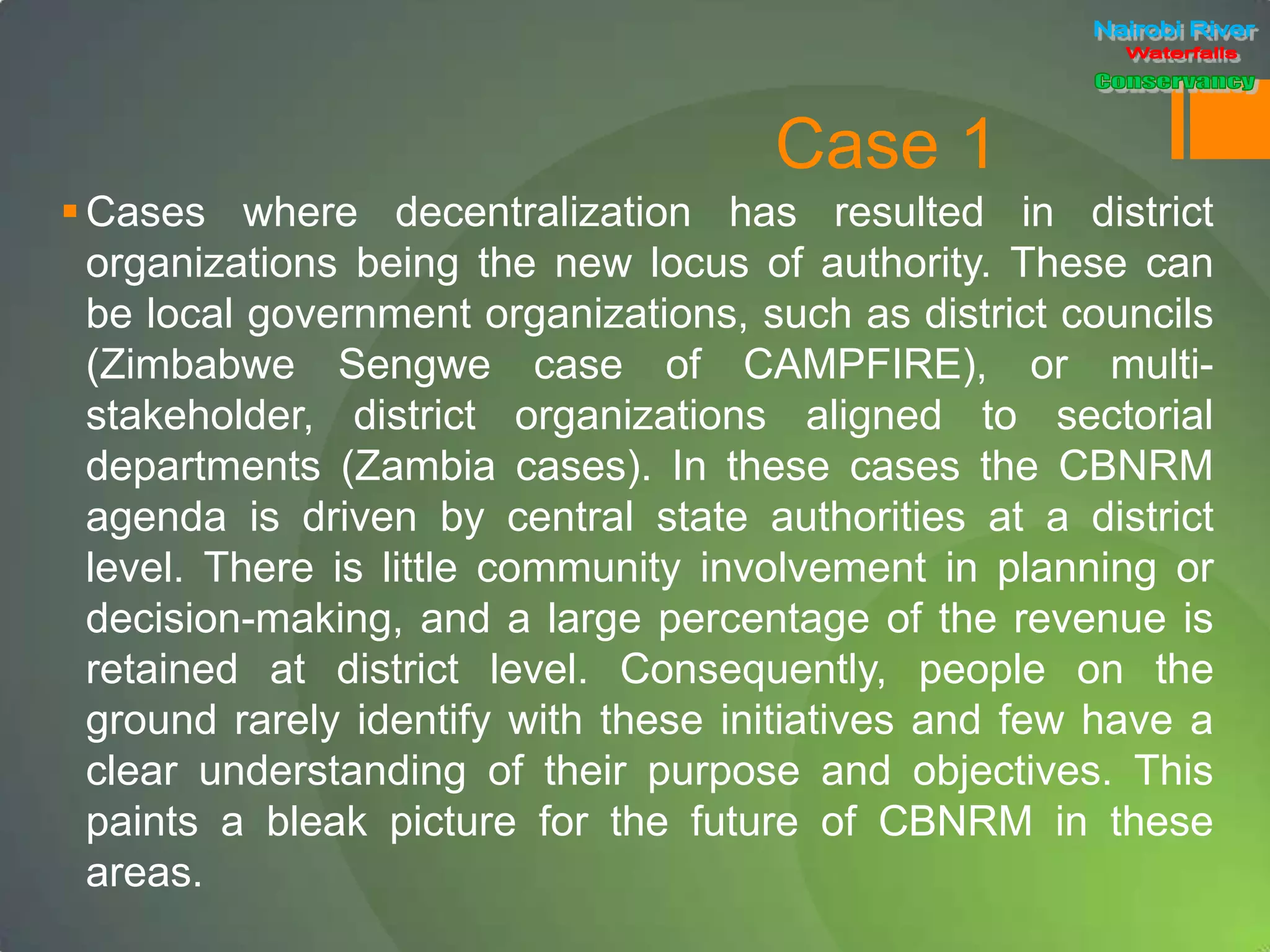 Case 1
Cases where decentralization has resulted in district
organizations being the new locus of authority. These can
be local government organizations, such as district councils
(Zimbabwe Sengwe case of CAMPFIRE), or multi-
stakeholder, district organizations aligned to sectorial
departments (Zambia cases). In these cases the CBNRM
agenda is driven by central state authorities at a district
level. There is little community involvement in planning or
decision-making, and a large percentage of the revenue is
retained at district level. Consequently, people on the
ground rarely identify with these initiatives and few have a
clear understanding of their purpose and objectives. This
paints a bleak picture for the future of CBNRM in these
areas.
 