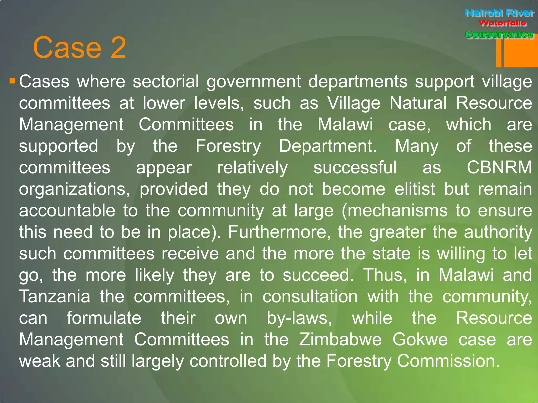 Case 2
Cases where sectorial government departments support village
committees at lower levels, such as Village Natural Resource
Management Committees in the Malawi case, which are
supported by the Forestry Department. Many of these
committees appear relatively successful as CBNRM
organizations, provided they do not become elitist but remain
accountable to the community at large (mechanisms to ensure
this need to be in place). Furthermore, the greater the authority
such committees receive and the more the state is willing to let
go, the more likely they are to succeed. Thus, in Malawi and
Tanzania the committees, in consultation with the community,
can formulate their own by-laws, while the Resource
Management Committees in the Zimbabwe Gokwe case are
weak and still largely controlled by the Forestry Commission.
 