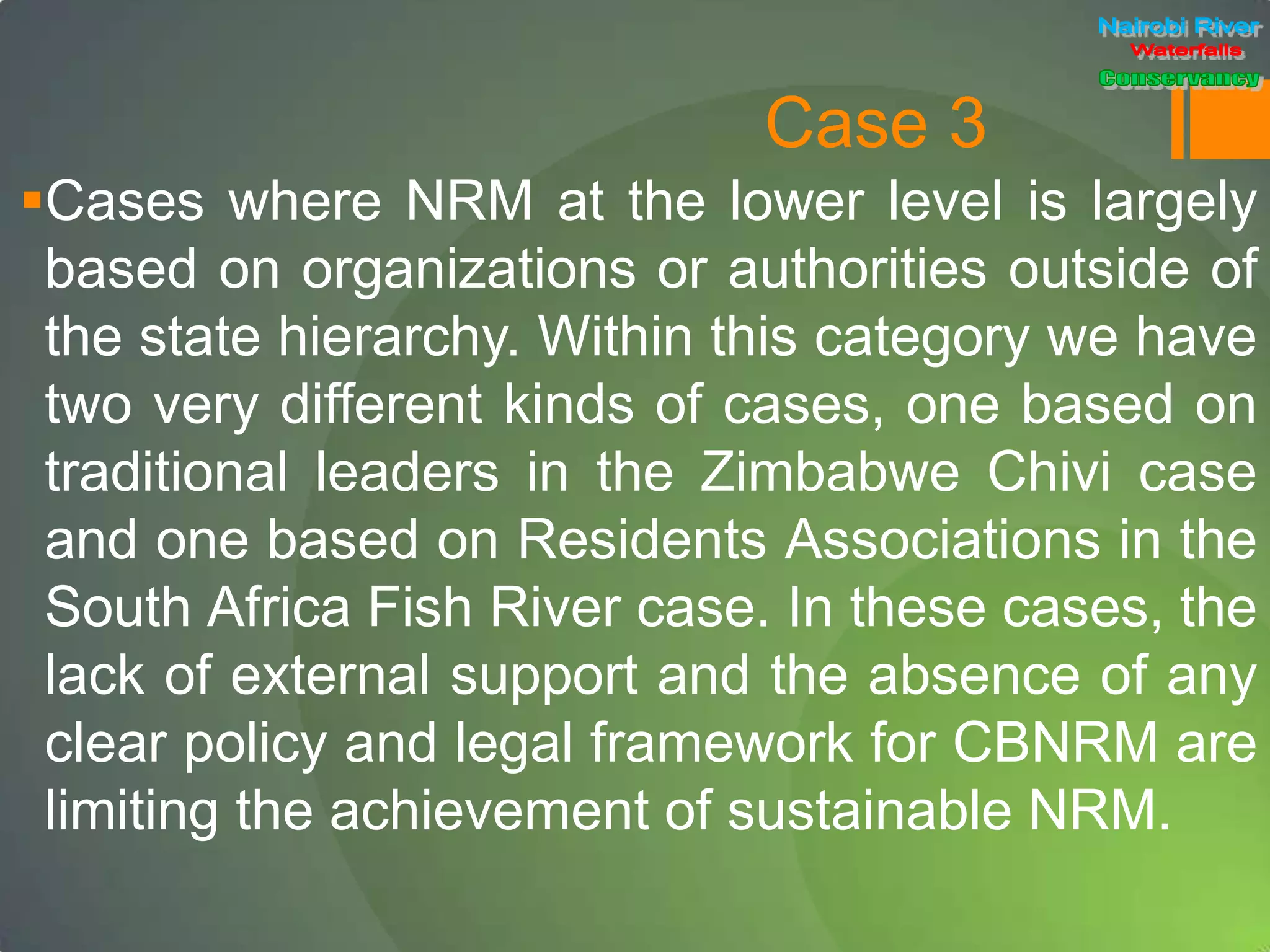 Case 3
Cases where NRM at the lower level is largely
based on organizations or authorities outside of
the state hierarchy. Within this category we have
two very different kinds of cases, one based on
traditional leaders in the Zimbabwe Chivi case
and one based on Residents Associations in the
South Africa Fish River case. In these cases, the
lack of external support and the absence of any
clear policy and legal framework for CBNRM are
limiting the achievement of sustainable NRM.
 