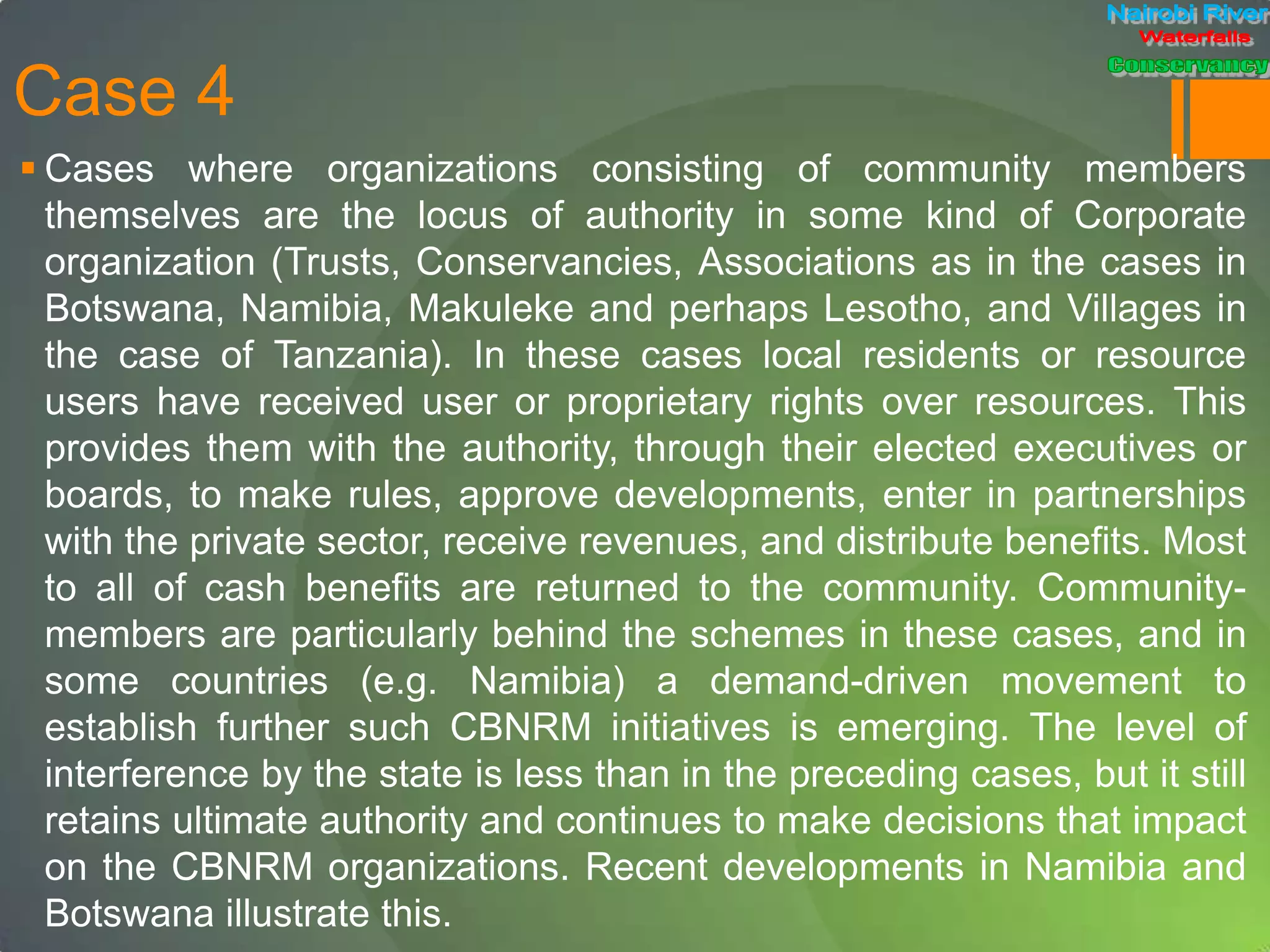 Case 4
 Cases where organizations consisting of community members
themselves are the locus of authority in some kind of Corporate
organization (Trusts, Conservancies, Associations as in the cases in
Botswana, Namibia, Makuleke and perhaps Lesotho, and Villages in
the case of Tanzania). In these cases local residents or resource
users have received user or proprietary rights over resources. This
provides them with the authority, through their elected executives or
boards, to make rules, approve developments, enter in partnerships
with the private sector, receive revenues, and distribute benefits. Most
to all of cash benefits are returned to the community. Community-
members are particularly behind the schemes in these cases, and in
some countries (e.g. Namibia) a demand-driven movement to
establish further such CBNRM initiatives is emerging. The level of
interference by the state is less than in the preceding cases, but it still
retains ultimate authority and continues to make decisions that impact
on the CBNRM organizations. Recent developments in Namibia and
Botswana illustrate this.
 