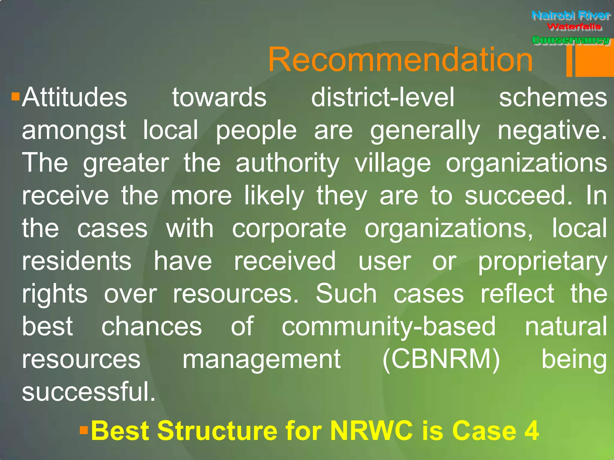 Recommendation
Attitudes towards district-level schemes
amongst local people are generally negative.
The greater the authority village organizations
receive the more likely they are to succeed. In
the cases with corporate organizations, local
residents have received user or proprietary
rights over resources. Such cases reflect the
best chances of community-based natural
resources management (CBNRM) being
successful.
Best Structure for NRWC is Case 4
 