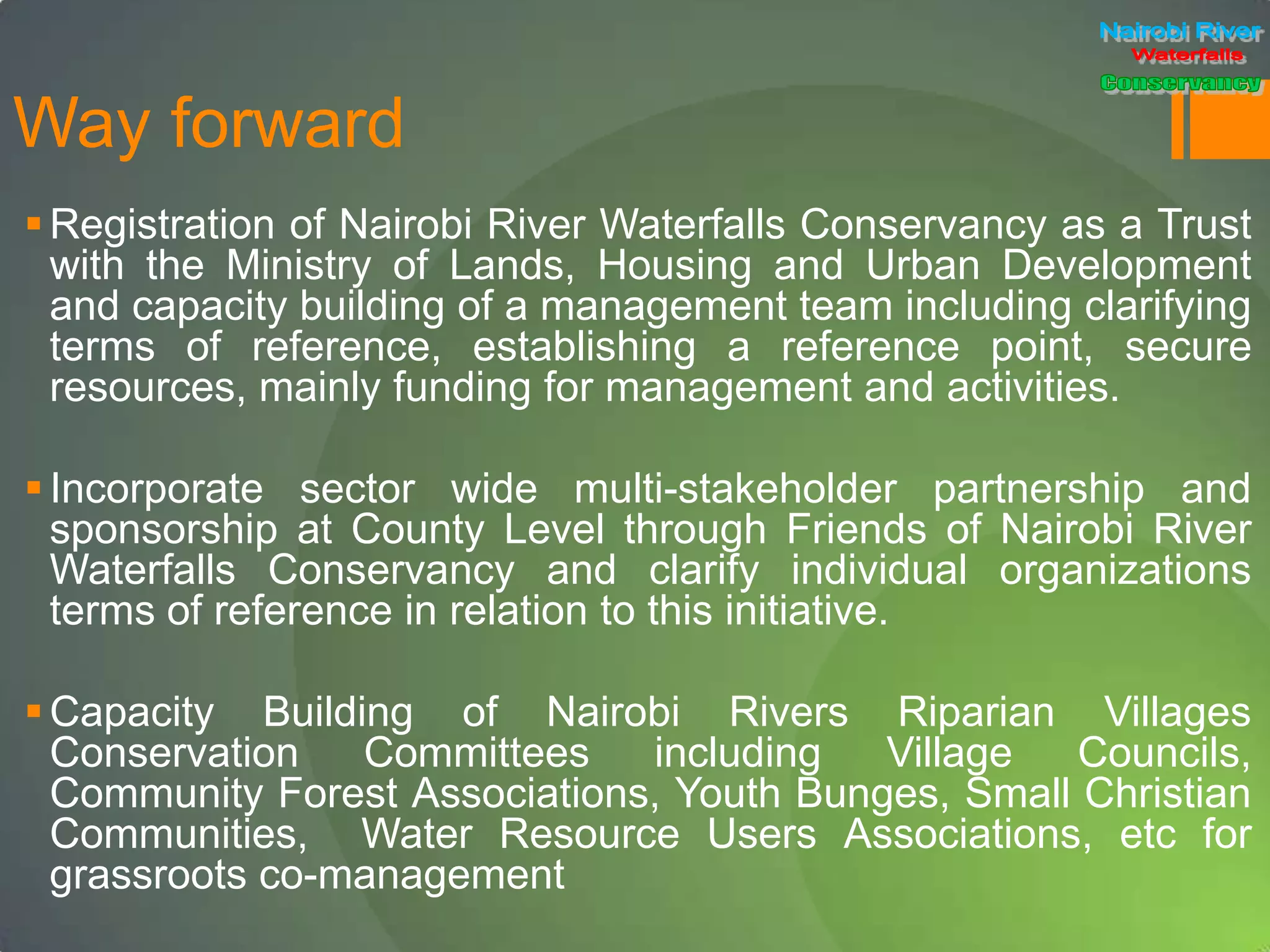 Way forward
Registration of Nairobi River Waterfalls Conservancy as a Trust
with the Ministry of Lands, Housing and Urban Development
and capacity building of a management team including clarifying
terms of reference, establishing a reference point, secure
resources, mainly funding for management and activities.
Incorporate sector wide multi-stakeholder partnership and
sponsorship at County Level through Friends of Nairobi River
Waterfalls Conservancy and clarify individual organizations
terms of reference in relation to this initiative.
Capacity Building of Nairobi Rivers Riparian Villages
Conservation Committees including Village Councils,
Community Forest Associations, Youth Bunges, Small Christian
Communities, Water Resource Users Associations, etc for
grassroots co-management
 