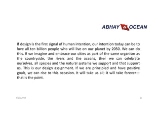 If design is the first signal of human intention, our intention today can be to
love all ten billion people who will live on our planet by 2050. We can do
this. If we imagine and embrace our cities as part of the same organism as
the countryside, the rivers and the oceans, then we can celebrate
ourselves, all species and the natural systems we support and that support
us. This is our design assignment. If we are principled and have positive
goals, we can rise to this occasion. It will take us all; it will take forever—
that is the point.
3/20/2016 11
 