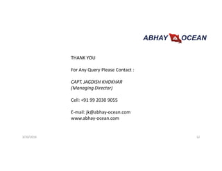3/20/2016 12
THANK YOU
For Any Query Please Contact :
CAPT. JAGDISH KHOKHAR
(Managing Director)
Cell: +91 99 2030 9055
E-mail: jk@abhay-ocean.com
www.abhay-ocean.com
 