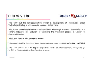OUR MISSION
• To carry out the Conceptualization, Design & Development of Renewable Energy
Technologies leading to new products, processes and services.
• To pursue the collaborative R & D with Academia, Knowledge Centers, Government R & D
centers, Industries and End-users to accelerate the translation process of Concept to
Commercialization.
• Focus on “Idea to Pre-Commercial Model”.
• Focus on complete ecosystem rather than just product or service alone- OWN THE PLATFORM
• To commercialize the technologies along with its collaborative team partners, strategic tie-ups
to deliver these products and services to end-users.
3/20/2016 8
 