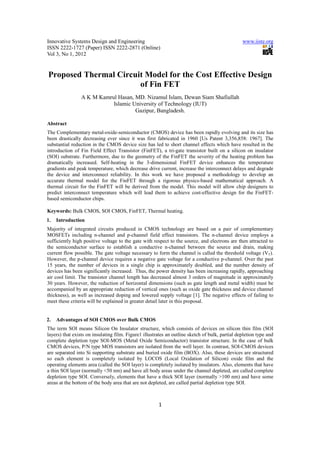 Innovative Systems Design and Engineering                                                        www.iiste.org
ISSN 2222-1727 (Paper) ISSN 2222-2871 (Online)
Vol 3, No 1, 2012


Proposed Thermal Circuit Model for the Cost Effective Design
                       of Fin FET
                 A K M Kamrul Hasan, MD. Nizamul Islam, Dewan Siam Shafiullah
                            Islamic University of Technology (IUT)
                                     Gazipur, Bangladesh.

Abstract
The Complementary metal-oxide-semiconductor (CMOS) device has been rapidly evolving and its size has
been drastically decreasing ever since it was first fabricated in 1960 [Us Patent 3,356,858: 1967]. The
substantial reduction in the CMOS device size has led to short channel effects which have resulted in the
introduction of Fin Field Effect Transistor (FinFET), a tri-gate transistor built on a silicon on insulator
(SOI) substrate. Furthermore, due to the geometry of the FinFET the severity of the heating problem has
dramatically increased. Self-heating in the 3-dimensional FinFET device enhances the temperature
gradients and peak temperature, which decrease drive current, increase the interconnect delays and degrade
the device and interconnect reliability. In this work we have proposed a methodology to develop an
accurate thermal model for the FinFET through a rigorous physics-based mathematical approach. A
thermal circuit for the FinFET will be derived from the model. This model will allow chip designers to
predict interconnect temperature which will lead them to achieve cost-effective design for the FinFET-
based semiconductor chips.

Keywords: Bulk CMOS, SOI CMOS, FinFET, Thermal heating.
1.   Introduction
Majority of integrated circuits produced in CMOS technology are based on a pair of complementary
MOSFETs including n-channel and p-channel field effect transistors. The n-channel device employs a
sufficiently high positive voltage to the gate with respect to the source, and electrons are then attracted to
the semiconductor surface to establish a conductive n-channel between the source and drain, making
current flow possible. The gate voltage necessary to form the channel is called the threshold voltage (VT).
However, the p-channel device requires a negative gate voltage for a conductive p-channel. Over the past
15 years, the number of devices in a single chip is approximately doubled, and the number density of
devices has been significantly increased. Thus, the power density has been increasing rapidly, approaching
air cool limit. The transistor channel length has decreased almost 3 orders of magnitude in approximately
30 years. However, the reduction of horizontal dimensions (such as gate length and metal width) must be
accompanied by an appropriate reduction of vertical ones (such as oxide gate thickness and device channel
thickness), as well as increased doping and lowered supply voltage [1]. The negative effects of failing to
meet these criteria will be explained in greater detail later in this proposal.


2.   Advantages of SOI CMOS over Bulk CMOS
The term SOI means Silicon On Insulator structure, which consists of devices on silicon thin film (SOI
layers) that exists on insulating film. Figure1 illustrates an outline sketch of bulk, partial depletion type and
complete depletion type SOI-MOS (Metal Oxide Semiconductor) transistor structure. In the case of bulk
CMOS devices, P/N type MOS transistors are isolated from the well layer. In contrast, SOI-CMOS devices
are separated into Si supporting substrate and buried oxide film (BOX). Also, these devices are structured
so each element is completely isolated by LOCOS (Local Oxidation of Silicon) oxide film and the
operating elements area (called the SOI layer) is completely isolated by insulators. Also, elements that have
a thin SOI layer (normally <50 nm) and have all body areas under the channel depleted, are called complete
depletion type SOI. Conversely, elements that have a thick SOI layer (normally >100 nm) and have some
areas at the bottom of the body area that are not depleted, are called partial depletion type SOI.



                                                       1
 