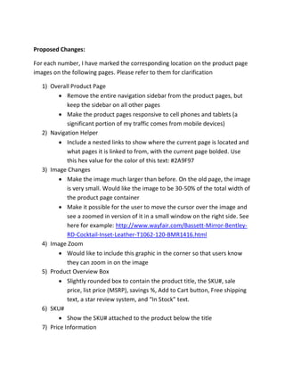 Proposed Changes:
For each number, I have marked the corresponding location on the product page
images on the following pages. Please refer to them for clarification
1) Overall Product Page
Remove the entire navigation sidebar from the product pages, but
keep the sidebar on all other pages
Make the product pages responsive to cell phones and tablets (a
significant portion of my traffic comes from mobile devices)
2) Navigation Helper
Include a nested links to show where the current page is located and
what pages it is linked to from, with the current page bolded. Use
this hex value for the color of this text: #2A9F97
3) Image Changes
Make the image much larger than before. On the old page, the image
is very small. Would like the image to be 30-50% of the total width of
the product page container
Make it possible for the user to move the cursor over the image and
see a zoomed in version of it in a small window on the right side. See
here for example: http://www.wayfair.com/Bassett-Mirror-Bentley-
RD-Cocktail-Inset-Leather-T1062-120-BMR1416.html
4) Image Zoom
Would like to include this graphic in the corner so that users know
they can zoom in on the image
5) Product Overview Box
Slightly rounded box to contain the product title, the SKU#, sale
price, list price (MSRP), savings %, Add to Cart button, Free shipping
text, a star review system, and “In Stock” text.
6) SKU#
Show the SKU# attached to the product below the title
7) Price Information
 