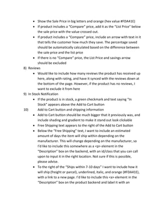 Show the Sale Price in big letters and orange (hex value #FDA41E)
If product includes a “Compare” price, add it as the “List Price" below
the sale price with the value crossed out.
If product includes a “Compare” price, include an arrow with text in it
that tells the customer how much they save. The percentage saved
should be automatically calculated based on the difference between
the sale price and the list price
If there is no “Compare” price, the List Price and savings arrow
should be excluded
8) Reviews
Would like to include how many reviews the product has received up
here, along with rating, and have it synced with the reviews down at
the bottom of the page. However, if the product has no reviews, I
want to exclude it from here
9) In Stock Notification
If the product is in stock, a green checkmark and text saying “In
Stock” appears above the Add to Cart button
10) Add to Cart button and shipping information
Add to Cart button should be much bigger that it previously was, and
include shading and gradient to make it stand out look clickable
Free Shipping text appears to the right of the Add to Cart button
Below the “Free Shipping” text, I want to include an estimated
amount of days the item will ship within depending on the
manufacturer. This will change depending on the manufacturer, so
I’d like to include this somewhere as a <p> element in the
“Description” box on the backend, with an id/class that you can call
upon to input it in the right location. Not sure if this is possible,
please advise.
To the right of the “Ships within 7-10 days” I want to include how it
will ship (freight or parcel), underlined, italic, and orange (#FDA41E),
with a link to a new page. I’d like to include this <a> element in the
“Description” box on the product backend and label it with an
 