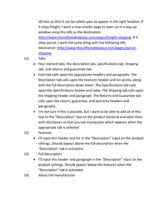 id/class so that it can be called upon to appear in the right location. If
it ships freight, I want a new smaller page to open up in a pop-up
window using this URL as the destination:
http://www.thecoffeetableplace.com/pages/freight-shipping. If it
ships parcel, I want the same thing with the following URL
destination: http://www.thecoffeetableplace.com/pages/parcel-
shipping
11) Tabs
Four stylized tabs: the description tab, specifications tab, shipping
tab, and returns and guarantee tab.
Each tab calls upon the appropriate headers and paragraphs. The
Description tab calls upon the Features header and list points, along
with the full Description down lower. The Specifications tab calls
upon the Specifications header and table. The Shipping tab calls upon
the shipping header and paragraph. The Returns and Guarantee tab
calls upon the return, guarantee, and warranty headers and
paragraphs.
I’m not sure if this is possible, but I want to be able to add all of this
text to the “Description” box on the product backend and label them
with ids/classes so that you can manipulate which appears when the
appropriate tab is selected
12) Features
I’ll input this header and list in the “Description” input on the product
settings. Should appear above the full description when the
“Description” tab is activated.
13) Full Description
I’ll input this header and paragraph in the “Description” input on the
product settings. Should appear below the features when the
“Description” tab is activated.
14) About the manufacturer
 