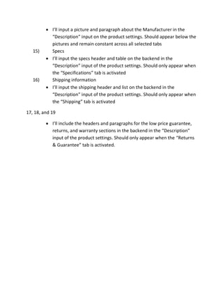 I’ll input a picture and paragraph about the Manufacturer in the
“Description” input on the product settings. Should appear below the
pictures and remain constant across all selected tabs
15) Specs
I’ll input the specs header and table on the backend in the
“Description” input of the product settings. Should only appear when
the “Specifications” tab is activated
16) Shipping information
I’ll input the shipping header and list on the backend in the
“Description” input of the product settings. Should only appear when
the “Shipping” tab is activated
17, 18, and 19
I’ll include the headers and paragraphs for the low price guarantee,
returns, and warranty sections in the backend in the “Description”
input of the product settings. Should only appear when the “Returns
& Guarantee” tab is activated.
 