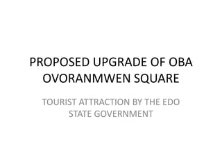 PROPOSED UPGRADE OF OBA
  OVORANMWEN SQUARE
 TOURIST ATTRACTION BY THE EDO
      STATE GOVERNMENT
 