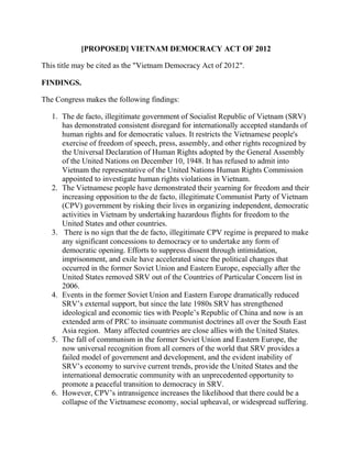 [PROPOSED] VIETNAM DEMOCRACY ACT OF 2012

This title may be cited as the "Vietnam Democracy Act of 2012".

FINDINGS.

The Congress makes the following findings:

   1. The de facto, illegitimate government of Socialist Republic of Vietnam (SRV)
      has demonstrated consistent disregard for internationally accepted standards of
      human rights and for democratic values. It restricts the Vietnamese people's
      exercise of freedom of speech, press, assembly, and other rights recognized by
      the Universal Declaration of Human Rights adopted by the General Assembly
      of the United Nations on December 10, 1948. It has refused to admit into
      Vietnam the representative of the United Nations Human Rights Commission
      appointed to investigate human rights violations in Vietnam.
   2. The Vietnamese people have demonstrated their yearning for freedom and their
      increasing opposition to the de facto, illegitimate Communist Party of Vietnam
      (CPV) government by risking their lives in organizing independent, democratic
      activities in Vietnam by undertaking hazardous flights for freedom to the
      United States and other countries.
   3. There is no sign that the de facto, illegitimate CPV regime is prepared to make
      any significant concessions to democracy or to undertake any form of
      democratic opening. Efforts to suppress dissent through intimidation,
      imprisonment, and exile have accelerated since the political changes that
      occurred in the former Soviet Union and Eastern Europe, especially after the
      United States removed SRV out of the Countries of Particular Concern list in
      2006.
   4. Events in the former Soviet Union and Eastern Europe dramatically reduced
      SRV’s external support, but since the late 1980s SRV has strengthened
      ideological and economic ties with People’s Republic of China and now is an
      extended arm of PRC to insinuate communist doctrines all over the South East
      Asia region. Many affected countries are close allies with the United States.
   5. The fall of communism in the former Soviet Union and Eastern Europe, the
      now universal recognition from all corners of the world that SRV provides a
      failed model of government and development, and the evident inability of
      SRV’s economy to survive current trends, provide the United States and the
      international democratic community with an unprecedented opportunity to
      promote a peaceful transition to democracy in SRV.
   6. However, CPV’s intransigence increases the likelihood that there could be a
      collapse of the Vietnamese economy, social upheaval, or widespread suffering.
 