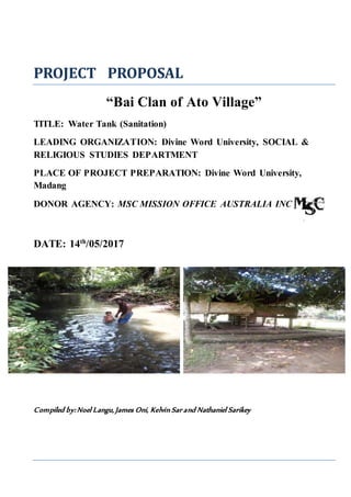 PROJECT PROPOSAL
“Bai Clan of Ato Village”
TITLE: Water Tank (Sanitation)
LEADING ORGANIZATION: Divine Word University, SOCIAL &
RELIGIOUS STUDIES DEPARTMENT
PLACE OF PROJECT PREPARATION: Divine Word University,
Madang
DONOR AGENCY: MSC MISSION OFFICE AUSTRALIA INC
DATE: 14th
/05/2017
Compiled by: Noel Langu, James Oni, Kelvin Sar and Nathaniel Sarikey
 