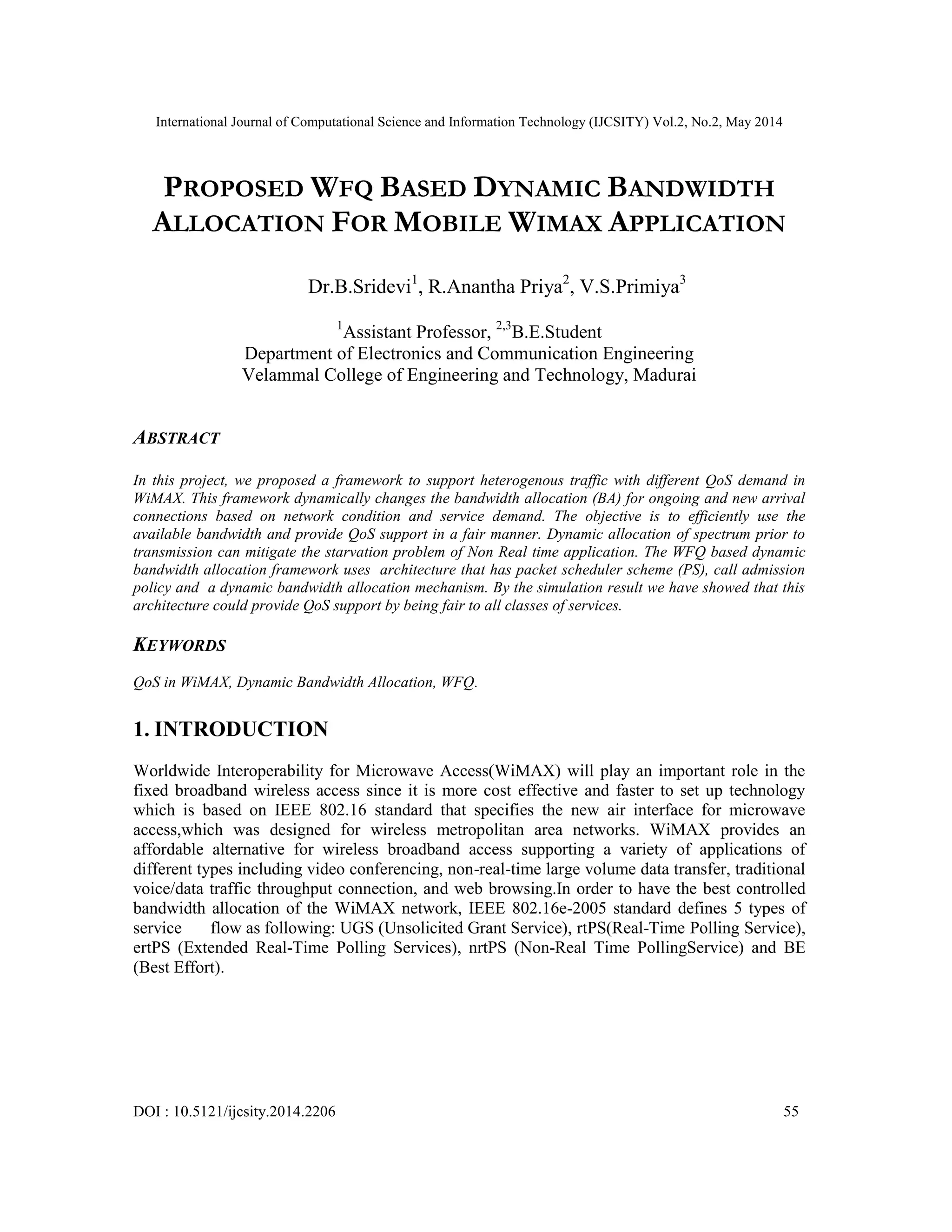 International Journal of Computational Science and Information Technology (IJCSITY) Vol.2, No.2, May 2014
DOI : 10.5121/ijcsity.2014.2206 55
PROPOSED WFQ BASED DYNAMIC BANDWIDTH
ALLOCATION FOR MOBILE WIMAX APPLICATION
Dr.B.Sridevi1
, R.Anantha Priya2
, V.S.Primiya3
1
Assistant Professor, 2,3
B.E.Student
Department of Electronics and Communication Engineering
Velammal College of Engineering and Technology, Madurai
ABSTRACT
In this project, we proposed a framework to support heterogenous traffic with different QoS demand in
WiMAX. This framework dynamically changes the bandwidth allocation (BA) for ongoing and new arrival
connections based on network condition and service demand. The objective is to efficiently use the
available bandwidth and provide QoS support in a fair manner. Dynamic allocation of spectrum prior to
transmission can mitigate the starvation problem of Non Real time application. The WFQ based dynamic
bandwidth allocation framework uses architecture that has packet scheduler scheme (PS), call admission
policy and a dynamic bandwidth allocation mechanism. By the simulation result we have showed that this
architecture could provide QoS support by being fair to all classes of services.
KEYWORDS
QoS in WiMAX, Dynamic Bandwidth Allocation, WFQ.
1. INTRODUCTION
Worldwide Interoperability for Microwave Access(WiMAX) will play an important role in the
fixed broadband wireless access since it is more cost effective and faster to set up technology
which is based on IEEE 802.16 standard that specifies the new air interface for microwave
access,which was designed for wireless metropolitan area networks. WiMAX provides an
affordable alternative for wireless broadband access supporting a variety of applications of
different types including video conferencing, non-real-time large volume data transfer, traditional
voice/data traffic throughput connection, and web browsing.In order to have the best controlled
bandwidth allocation of the WiMAX network, IEEE 802.16e-2005 standard defines 5 types of
service flow as following: UGS (Unsolicited Grant Service), rtPS(Real-Time Polling Service),
ertPS (Extended Real-Time Polling Services), nrtPS (Non-Real Time PollingService) and BE
(Best Effort).
 