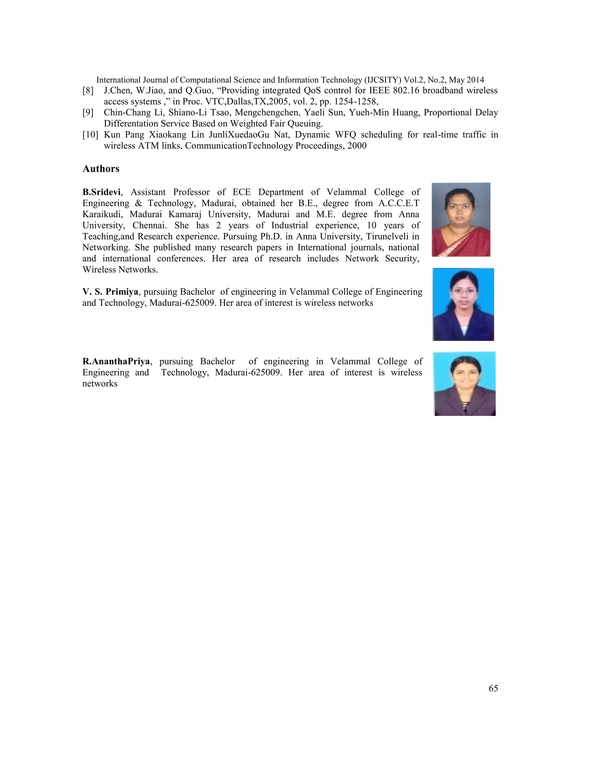 International Journal of Computational Science and Information Technology (IJCSITY) Vol.2, No.2, May 2014
65
[8] J.Chen, W.Jiao, and Q.Guo, “Providing integrated QoS control for IEEE 802.16 broadband wireless
access systems ,” in Proc. VTC,Dallas,TX,2005, vol. 2, pp. 1254-1258,
[9] Chin-Chang Li, Shiano-Li Tsao, Mengchengchen, Yaeli Sun, Yueh-Min Huang, Proportional Delay
Differentation Service Based on Weighted Fair Queuing.
[10] Kun Pang Xiaokang Lin JunliXuedaoGu Nat, Dynamic WFQ scheduling for real-time traffic in
wireless ATM links, CommunicationTechnology Proceedings, 2000
Authors
B.Sridevi, Assistant Professor of ECE Department of Velammal College of
Engineering & Technology, Madurai, obtained her B.E., degree from A.C.C.E.T
Karaikudi, Madurai Kamaraj University, Madurai and M.E. degree from Anna
University, Chennai. She has 2 years of Industrial experience, 10 years of
Teaching,and Research experience. Pursuing Ph.D. in Anna University, Tirunelveli in
Networking. She published many research papers in International journals, national
and international conferences. Her area of research includes Network Security,
Wireless Networks.
V. S. Primiya, pursuing Bachelor of engineering in Velammal College of Engineering
and Technology, Madurai-625009. Her area of interest is wireless networks
R.AnanthaPriya, pursuing Bachelor of engineering in Velammal College of
Engineering and Technology, Madurai-625009. Her area of interest is wireless
networks
 