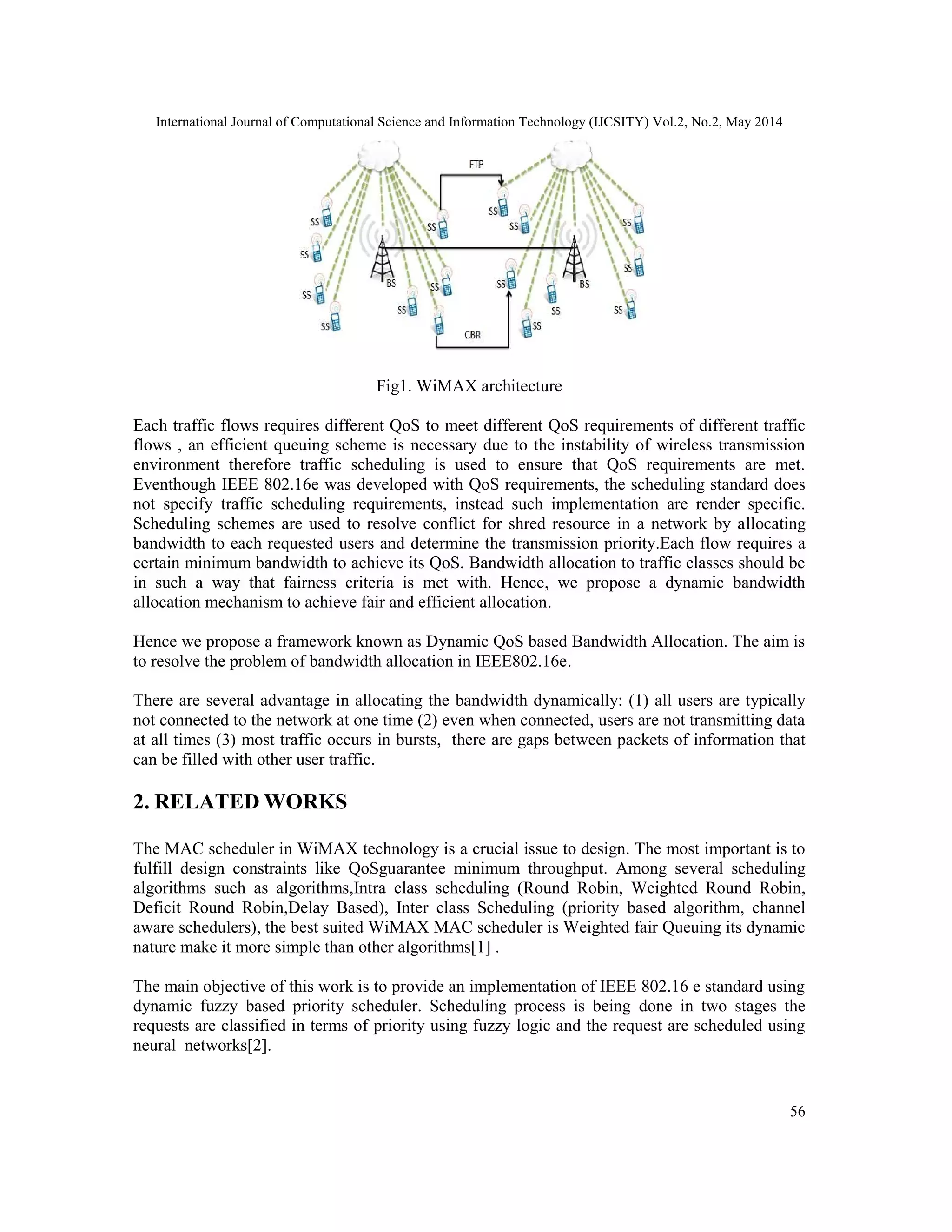 International Journal of Computational Science and Information Technology (IJCSITY) Vol.2, No.2, May 2014
56
Fig1. WiMAX architecture
Each traffic flows requires different QoS to meet different QoS requirements of different traffic
flows , an efficient queuing scheme is necessary due to the instability of wireless transmission
environment therefore traffic scheduling is used to ensure that QoS requirements are met.
Eventhough IEEE 802.16e was developed with QoS requirements, the scheduling standard does
not specify traffic scheduling requirements, instead such implementation are render specific.
Scheduling schemes are used to resolve conflict for shred resource in a network by allocating
bandwidth to each requested users and determine the transmission priority.Each flow requires a
certain minimum bandwidth to achieve its QoS. Bandwidth allocation to traffic classes should be
in such a way that fairness criteria is met with. Hence, we propose a dynamic bandwidth
allocation mechanism to achieve fair and efficient allocation.
Hence we propose a framework known as Dynamic QoS based Bandwidth Allocation. The aim is
to resolve the problem of bandwidth allocation in IEEE802.16e.
There are several advantage in allocating the bandwidth dynamically: (1) all users are typically
not connected to the network at one time (2) even when connected, users are not transmitting data
at all times (3) most traffic occurs in bursts, there are gaps between packets of information that
can be filled with other user traffic.
2. RELATED WORKS
The MAC scheduler in WiMAX technology is a crucial issue to design. The most important is to
fulfill design constraints like QoSguarantee minimum throughput. Among several scheduling
algorithms such as algorithms,Intra class scheduling (Round Robin, Weighted Round Robin,
Deficit Round Robin,Delay Based), Inter class Scheduling (priority based algorithm, channel
aware schedulers), the best suited WiMAX MAC scheduler is Weighted fair Queuing its dynamic
nature make it more simple than other algorithms[1] .
The main objective of this work is to provide an implementation of IEEE 802.16 e standard using
dynamic fuzzy based priority scheduler. Scheduling process is being done in two stages the
requests are classified in terms of priority using fuzzy logic and the request are scheduled using
neural networks[2].
 