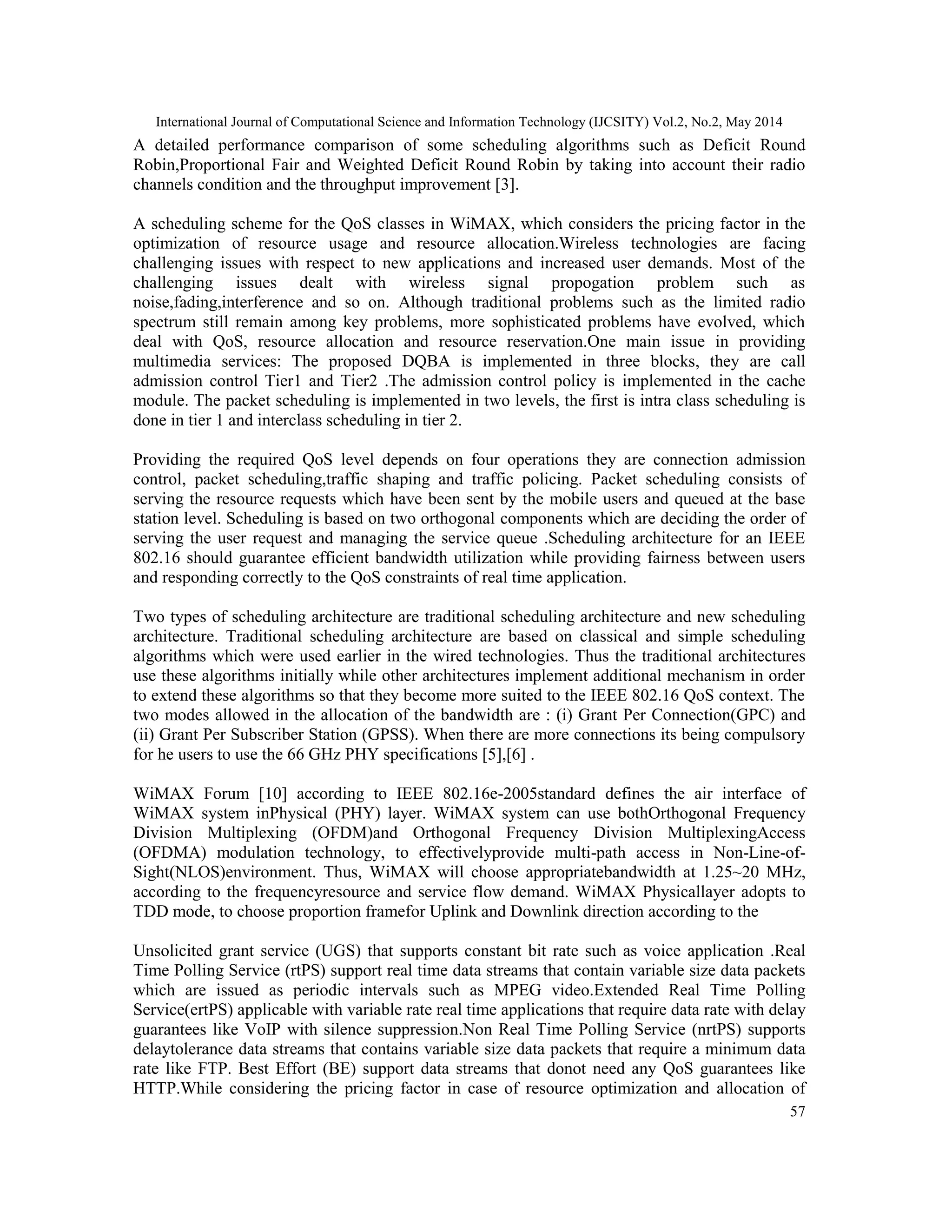 International Journal of Computational Science and Information Technology (IJCSITY) Vol.2, No.2, May 2014
57
A detailed performance comparison of some scheduling algorithms such as Deficit Round
Robin,Proportional Fair and Weighted Deficit Round Robin by taking into account their radio
channels condition and the throughput improvement [3].
A scheduling scheme for the QoS classes in WiMAX, which considers the pricing factor in the
optimization of resource usage and resource allocation.Wireless technologies are facing
challenging issues with respect to new applications and increased user demands. Most of the
challenging issues dealt with wireless signal propogation problem such as
noise,fading,interference and so on. Although traditional problems such as the limited radio
spectrum still remain among key problems, more sophisticated problems have evolved, which
deal with QoS, resource allocation and resource reservation.One main issue in providing
multimedia services: The proposed DQBA is implemented in three blocks, they are call
admission control Tier1 and Tier2 .The admission control policy is implemented in the cache
module. The packet scheduling is implemented in two levels, the first is intra class scheduling is
done in tier 1 and interclass scheduling in tier 2.
Providing the required QoS level depends on four operations they are connection admission
control, packet scheduling,traffic shaping and traffic policing. Packet scheduling consists of
serving the resource requests which have been sent by the mobile users and queued at the base
station level. Scheduling is based on two orthogonal components which are deciding the order of
serving the user request and managing the service queue .Scheduling architecture for an IEEE
802.16 should guarantee efficient bandwidth utilization while providing fairness between users
and responding correctly to the QoS constraints of real time application.
Two types of scheduling architecture are traditional scheduling architecture and new scheduling
architecture. Traditional scheduling architecture are based on classical and simple scheduling
algorithms which were used earlier in the wired technologies. Thus the traditional architectures
use these algorithms initially while other architectures implement additional mechanism in order
to extend these algorithms so that they become more suited to the IEEE 802.16 QoS context. The
two modes allowed in the allocation of the bandwidth are : (i) Grant Per Connection(GPC) and
(ii) Grant Per Subscriber Station (GPSS). When there are more connections its being compulsory
for he users to use the 66 GHz PHY specifications [5],[6] .
WiMAX Forum [10] according to IEEE 802.16e-2005standard defines the air interface of
WiMAX system inPhysical (PHY) layer. WiMAX system can use bothOrthogonal Frequency
Division Multiplexing (OFDM)and Orthogonal Frequency Division MultiplexingAccess
(OFDMA) modulation technology, to effectivelyprovide multi-path access in Non-Line-of-
Sight(NLOS)environment. Thus, WiMAX will choose appropriatebandwidth at 1.25~20 MHz,
according to the frequencyresource and service flow demand. WiMAX Physicallayer adopts to
TDD mode, to choose proportion framefor Uplink and Downlink direction according to the
Unsolicited grant service (UGS) that supports constant bit rate such as voice application .Real
Time Polling Service (rtPS) support real time data streams that contain variable size data packets
which are issued as periodic intervals such as MPEG video.Extended Real Time Polling
Service(ertPS) applicable with variable rate real time applications that require data rate with delay
guarantees like VoIP with silence suppression.Non Real Time Polling Service (nrtPS) supports
delaytolerance data streams that contains variable size data packets that require a minimum data
rate like FTP. Best Effort (BE) support data streams that donot need any QoS guarantees like
HTTP.While considering the pricing factor in case of resource optimization and allocation of
 