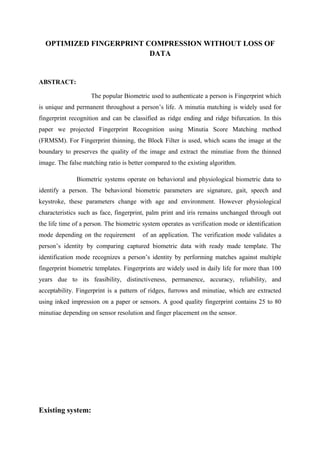 OPTIMIZED FINGERPRINT COMPRESSION WITHOUT LOSS OF
DATA
ABSTRACT:
The popular Biometric used to authenticate a person is Fingerprint which
is unique and permanent throughout a person’s life. A minutia matching is widely used for
fingerprint recognition and can be classified as ridge ending and ridge bifurcation. In this
paper we projected Fingerprint Recognition using Minutia Score Matching method
(FRMSM). For Fingerprint thinning, the Block Filter is used, which scans the image at the
boundary to preserves the quality of the image and extract the minutiae from the thinned
image. The false matching ratio is better compared to the existing algorithm.
Biometric systems operate on behavioral and physiological biometric data to
identify a person. The behavioral biometric parameters are signature, gait, speech and
keystroke, these parameters change with age and environment. However physiological
characteristics such as face, fingerprint, palm print and iris remains unchanged through out
the life time of a person. The biometric system operates as verification mode or identification
mode depending on the requirement of an application. The verification mode validates a
person’s identity by comparing captured biometric data with ready made template. The
identification mode recognizes a person’s identity by performing matches against multiple
fingerprint biometric templates. Fingerprints are widely used in daily life for more than 100
years due to its feasibility, distinctiveness, permanence, accuracy, reliability, and
acceptability. Fingerprint is a pattern of ridges, furrows and minutiae, which are extracted
using inked impression on a paper or sensors. A good quality fingerprint contains 25 to 80
minutiae depending on sensor resolution and finger placement on the sensor.
Existing system:
 