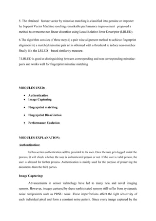 5. The obtained feature vector by minutiae matching is classified into genuine or imposter
by Support Vector Machine resulting remarkable performance improvement proposed a
method to overcome non linear distortion using Local Relative Error Descriptor (LRLED).
6.The algorithm consists of three steps i) a pair wise alignment method to achieve fingerprint
alignment ii) a matched minutiae pair set is obtained with a threshold to reduce non-matches
finally iii) the LRLED – based similarity measure.
7.LRLED is good at distinguishing between corresponding and non corresponding minutiae-
pairs and works well for fingerprint minutiae matching
MODULES USED:
• Authentication
• Image Capturing
• Fingerprint matching
• Fingerprint Binarization
• Performance Evalution
MODULES EXPLANATION:
Authentication:
In this section authentication will be provided to the user. Once the user gets logged inside the
process, it will check whether the user is authenticated person or not .If the user is valid person, the
user is allowed for further process. Authentication is mainly used for the purpose of preserving the
documents from the third parties.
Image Capturing:
Advancements in sensor technology have led to many new and novel imaging
sensors. However, images captured by these sophisticated sensors still suffer from systematic
noise components such as PRNU noise .These imperfections affect the light sensitivity of
each individual pixel and form a constant noise pattern. Since every image captured by the
 